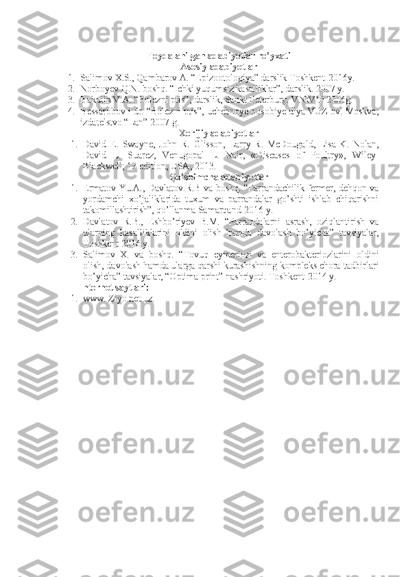 Foydalanilgan adabiyotlar ro’yxati
Asosiy adabiyotlar
1. Salimov X.S., Qambarov A. “Epizootologiya” darslik Toshkent-2016y.
2. Norboyev Q.N. boshq. “Ichki yuqumsiz kasalliklar”, darslik. 2007 y.
3. Bakulin V.A. “Bolezni ptis”, darslik, Sankt-Peterburg. VNIVIP 2006g.
4. Bessarobov i dr. “Bolezni ptis”, uchebnoye posobiye dlya VUZ ov. Moskva,
izdatelstvo “Lan” 2007 g.
Xorijiy adabiyotlar
1. David   E.   Swayne,   John   R.   Glisson,   Larry   R.   McDougald,   Lisa   K.   Nolan,
David   L.   Suarez,   Venugopal   L.   Nair,   «Diseases   of   Poultry»,   Wiley-
Blackwell; 13 edition, USA, 2013.
Qo’shimcha adabiyotlar
1. Ermatov Yu.A., Davlatov.R.B va boshq. “Parrandachilik fermer, dehqon va
yordamchi   xo’jaliklarida   tuxum   va   parrandalar   go’shti   ishlab   chiqarishni
takomillashtirish”, qo’llanma Samarqand-2016 y.
2. Davlatov   R.B.,   Eshbo’riyev   B.M.   “Parrandalarni   asrash,   oziqlantirish   va
ularning   kasalliklarini   oldini   olish   hamda   davolash   bo’yicha”   tavsiyalar,
Toshkent 2016 y.
3. Salimov   X.   va   boshq.   “Tovuq   eymeriozi   va   enterobakteriozlarini   oldini
olish, davolash hamda ularga qarshi kurashishning kompleks chora-tadbirlari
bo’yicha” tavsiyalar, “Optima print” nashriyoti. Toshkent-2014 y.
Internet  sayt lari :
1. www. Ziyo.net.uz. 