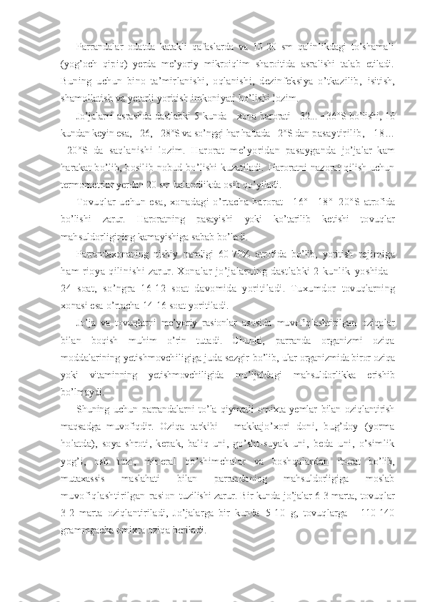 Parrandalar   odatda   katakli   qafaslarda   va   10-20   sm   qalinlikdagi   to’shamali
(yog’och   qipiq)   yerda   me’yoriy   mikroiqlim   sharoitida   asralishi   talab   etiladi.
Buning   uchun   bino   ta’mirlanishi,   oqlanishi,   dezinfeksiya   o’tkazilib,   isitish,
shamollatish va yetarli yoritish imkoniyati bo’lishi lozim.
Jo’jalarni  asrashda  dastlabki  5 kunda - xona harorati +32... +36 ° S   bo’lishi, 10
kundan keyin esa,  + 26 , + 28°S va so’nggi har haftada +2°S dan  pasaytirilib,  +18 …
+20°S   da   saqlanishi   lozim.   Harorat   me’yoridan   pasayganda   jo’jalar   kam
harakat   bo’lib,  bosilib  nobud  bo’lishi  kuzatiladi.   Haroratni  nazorat  qilish uchun
termometrlar yerdan 20 sm balandlikda  osib qo’yiladi.
Tovuqlar   uchun   esa,   xonadagi   o’rtacha   harorat   +16°   +18°+20°S   atrofida
bo’lishi   zarur.   Haroratning   pasayishi   yoki   ko’tarilib   ketishi   tovuqlar
mahsuldorligining kamayishiga sabab bo’ladi.
Parrandaxonaning   nisbiy   namligi   60-70%   atrofida   bo’lib,   yoritish   rejimiga
ham   rioya   qilinishi   zarur.   Xonalar   jo’jalarning   dastlabki   2   kunlik   yoshida   -
24   soat,   so’ngra   16-12   soat   davomida   yoritiladi.   Tuxumdor   tovuqlarning
xonasi esa o’rtacha 14-16 soat yoritiladi.
Jo’ja   va   tovuqlarni   me’yoriy   rasionlar   asosida   muvofiqlashtirilgan   oziqalar
bilan   boqish   muhim   o’rin   tutadi.   Chunki,   parranda   organizmi   oziqa
moddalarining yetishmovchiligiga juda sezgir  bo’lib,  ular organizmida biror oziqa
yoki   vitaminning   yetishmovchiligida   mo’ljaldagi   mahsuldorlikka   erishib
bo’lmaydi.
Shuning   uchun   parrandalarni   to’la   qiymatli   omixta   yemlar   bilan   oziqlantirish
maqsadga   muvofiqdir.   Oziqa   tarkibi   -   makkajo’xori   doni,   bug’doy   (yorma
holatda),   soya   shroti,   kepak,   baliq   uni,   go’sht- suyak   uni,   beda   uni,   o’simlik
yog’i,   osh   tuzi,   mineral   qo’shimchalar   va   boshqalardan   iborat   bo’lib,
mutaxassis   maslahati   bilan   parrandaning   mahsuldorligiga   moslab
muvofiqlashtirilgan   rasion   tuzilishi zarur. Bir kunda jo’jalar 6-3 marta , tovuqlar
3-2   marta   oziqlantiriladi,   Jo’jalarga   bir   kunda   5- 10   g,   tovuqlarga   -   110-140
grammgacha omixta oziqa beriladi. 