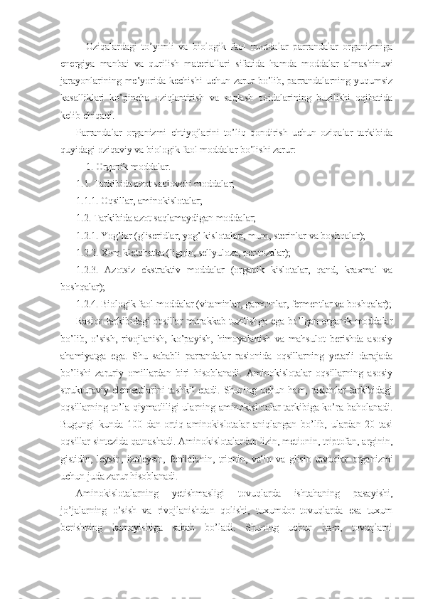 Oziqalardagi   to’yimli   va   biologik   faol   moddalar   parrandalar   organizmiga
energiya   manbai   va   qurilish   materiallari   sifatida   hamda   moddalar   almashinuvi
jarayonlarining  me’yorida  kechishi  uchun  zarur   bo’lib,  parrandalarning  yuqumsiz
kasalliklari   ko’pincha   oziqlantirish   va   saqlash   qoidalarining   buzilishi   oqibatida
kelib chiqadi. 
Parrandalar   organizmi   ehtiyojlarini   to’liq   qondirish   uchun   oziqalar   tarkibida
quyidagi oziqaviy va biologik faol moddalar bo’lishi zarur:
1. Organik moddalar.
1.1. Tarkibida azot saqlovchi moddalar;
1.1.1. Oqsillar, aminokislotalar;
1.2. Tarkibida azot saqlamaydigan moddalar;
1.2.1. Yog’lar (gliseridlar, yog’ kislotalari, mum, sterinlar va boshqalar);
1.2.2. Xom kletchatka (lignin, sellyuloza, pentozalar);
1.2.3.   Azotsiz   ekstraktiv   moddalar   (organik   kislotalar,   qand,   kraxmal   va
boshqalar);
1.2.4. Biologik faol moddalar (vitaminlar, garmonlar, fermentlar va boshqalar);
Rasion tarkibidagi oqsillar murakkab tuzilishga ega bo’lgan organik moddalar
bo’lib,   o’sish,   rivojlanish,   ko’payish,   himoyalanish   va   mahsulot   berishda   asosiy
ahamiyatga   ega.   Shu   sababli   parrandalar   rasionida   oqsillarning   yetarli   darajada
bo’lishi   zaruriy   omillardan   biri   hisoblanadi.   Aminokislotalar   oqsillarning   asosiy
strukturaviy  elementlarini  tashkil   etadi.  Shuning  uchun   ham,  rasionlar   tarkibidagi
oqsillarning to’la qiymatliligi ularning aminokislotalar tarkibiga ko’ra baholanadi.
Bugungi   kunda   100   dan   ortiq   aminokislotalar   aniqlangan   bo’lib,   ulardan   20   tasi
oqsillar sintezida qatnashadi. Aminokislotalardan lizin, metionin, triptofan, arginin,
gistidin,   leysin,   izoleysin,   fenilalanin,   trionin,   valin   va   glisin   tovuqlar   organizmi
uchun juda zarur hisoblanadi. 
Aminokislotalarning   yetishmasligi   tovuqlarda   ishtahaning   pasayishi,
jo’jalarning   o’sish   va   rivojlanishdan   qolishi,   tuxumdor   tovuqlarda   esa   tuxum
berishning   kamayishiga   sabab   bo’ladi.   Shuning   uchun   ham,   tovuqlarni 