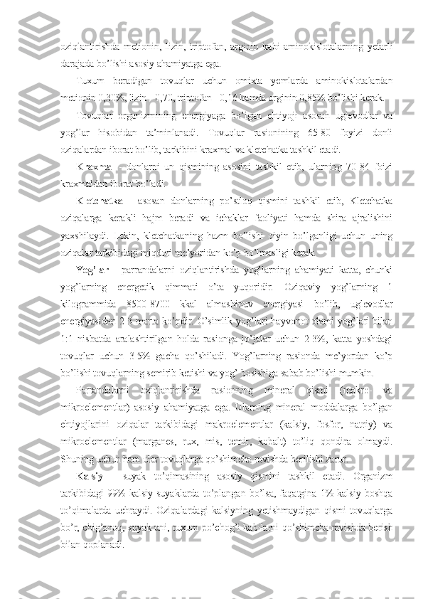 oziqlantirishda   metionin,   lizin,   triptofan,   arginin   kabi   aminokislotalarning   yetarli
darajada bo’lishi asosiy ahamiyatga ega.
Tuxum   beradigan   tovuqlar   uchun   omixta   yemlarda   aminokislotalardan
metionin 0,30%, lizin - 0,70, triptofan - 0,16 hamda arginin 0,85% bo’lishi kerak.
Tovuqlar   organizmining   energiyaga   bo’lgan   ehtiyoji   asosan   uglevodlar   va
yog’lar   hisobidan   ta’minlanadi.   Tovuqlar   rasionining   65-80   foyizi   donli
oziqalardan iborat bo’lib, tarkibini kraxmal va kletchatka tashkil etadi. 
Kraxmal   -   donlarni   un   qismining   asosini   tashkil   etib,   ularning   70-84   foizi
kraxmaldan iborat bo’ladi.
Kletchatka   -   asosan   donlarning   po’stloq   qismini   tashkil   etib,   Kletchatka
oziqalarga   kerakli   hajm   beradi   va   ichaklar   faoliyati   hamda   shira   ajralishini
yaxshilaydi.   Lekin,   kletchatkaning   hazm   bo’lishi   qiyin   bo’lganligi   uchun   uning
oziqalar tarkibidagi miqdori me’yoridan ko’p bo’lmasligi kerak. 
Yog’lar   -   parrandalarni   oziqlantirishda   yog’larning   ahamiyati   katta,   chunki
yog’larning   energetik   qimmati   o’ta   yuqoridir.   Oziqaviy   yog’larning   1
kilogrammida   8500-8700   kkal   almashinuv   energiyasi   bo’lib,   uglevodlar
energiyasidan 2-3 marta ko’pdir. O’simlik  yog’lari  hayvonot  olami  yog’lari  bilan
1:1   nisbatda   aralashtirilgan   holda   rasionga   jo’jalar   uchun   2-3%,   katta   yoshdagi
tovuqlar   uchun   3-5%   gacha   qo’shiladi.   Yog’larning   rasionda   me’yordan   ko’p
bo’lishi tovuqlarning semirib ketishi va yog’ bosishiga sabab bo’lishi mumkin. 
Parrandalarni   oziqlantirishda   rasionning   mineral   qismi   (makro-   va
mikroelementlar)   asosiy   ahamiyatga   ega.   Ularning   mineral   moddalarga   bo’lgan
ehtiyojlarini   oziqalar   tarkibidagi   makroelementlar   (kalsiy,   fosfor,   natriy)   va
mikroelementlar   (marganes,   rux,   mis,   temir,   kobalt)   to’liq   qondira   olmaydi.
Shuning uchun ham ular tovuqlarga qo’shimcha ravishda berilishi zarur.
Kalsiy   -   suyak   to’qimasining   asosiy   qismini   tashkil   etadi.   Organizm
tarkibidagi   99%   kalsiy   suyaklarda   to’plangan   bo’lsa,   faqatgina   1%   kalsiy   boshqa
to’qimalarda   uchraydi.   Oziqalardagi   kalsiyning   yetishmaydigan   qismi   tovuqlarga
bo’r, chig’anoq, suyak uni, tuxum po’chog’i kabilarni qo’shimcha ravishda berish
bilan qoplanadi.  