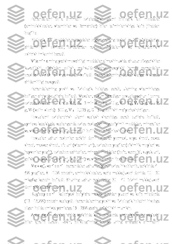 Parrandalarni   to’la   qimmatli   oziqlantirish   ularni   biologik   faol   moddalar
(aminokislotalar,   vitaminlar   va   fermentlar)   bilan   ta’minlanishiga   ko’p   jihatdan
bog’liq.
Biologik   faol   moddalar   parrandalar   organizmining   tashqi   muhit   ta’sirotlariga
chidamliligini   oshiradi,   oziqalardan   rasional   foydalanish   va   mahsuldorlikni
oshirish imkonini beradi.
Vitaminlar ning yetishmovchiligi moddalar almashinuvida chuqur o’zgarishlar
kuzatilishi,   o’sishdan   qolish,   mahsuldorlikning   pasayishi   hamda   parrandalar
orasida   ko’plab   o’limga   sabab   bo’ladi.   Parrandalarning   kasalliklarga   nisbatan
chidamliligi pasayadi.
Parrandalarning   yoshi   va   fiziologik   holatiga   qarab,   ularning   vitaminlarga
bo’lgan ehtiyoji turlicha bo’ladi. Masalan, tuxum beradigan tovuqlar uchun 1 tonna
oziqada  A  vitamini 10 mln XB, D
3  - 2 mln XB, Ye - 10 g, V
1  - 2 g, V
2  - 5 g, V
3  - 20
g, V
4  (xolin-xlorid) -500 g, V
12  - 0,025 g,  C  - 50 g bo’lishi me’yorlashtirilgan.
Tovuqlarni   oziqlantirish   ularni   saqlash   sharoitiga   qarab   turlicha   bo’ladi,
ayniqsa kataklarda saqlanganda oziqa rasionlarining to’yimli moddalar, minerallar
va vitaminlar bo’yicha to’la qimmatli bo’lishini ta’minlash lozim.
Tovuqlar   uchun   rasionlar   tarkibi   donli   oziqalar   yormasi,   soya   shroti,   paxta
shroti, masxar shroti, o’t uni (vitamin uni), oziqabop yog’lar (o’simlik moylari va
hayvonlar yog’i), oziqabop achitqilar, mineral moddalar (bo’r, saprofel, suyak uni,
go’sht - suyak uni, qon uni, baliq uni) va vitaminlardan iborat bo’ladi.
Makkajuxori doni  - parrandalar uchun to’yimli oziqa hisoblanib, tarkibida 4 -
6%   yog’lar,   8   -   10%   protein,   aminokislotalar,   sariq   makkajuxori   donida   10   -   20
mkg/kg   karotin   bo’ladi.   Shuning   uchun   rasionning   30   -   40   foizini   makkajuxori
doni tashkil etishi lozim.
Bug’doy   doni   - kaloriyasi  bo’yicha makka donidan yuqori  va ko’p miqdorda
(12 - 13,7%) protein saqlaydi. Parrandalarning yoshi va fiziologik holatini hisobga
olgan holda omixta yemlarga 15 - 25% gacha qo’shilishi mumkin.
Arpa   doni   -   donlar   ichida   tarkibida   ko’p   miqdorda   aminokislotalar   saqlashi
bilan   ajralib   turadi.   Lekin,   po’stlog’ining   borligi   uning   energetik   qimmatini 