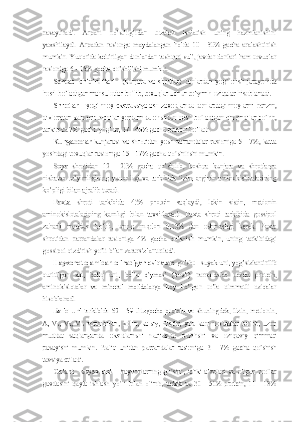 pasaytiradi.   Arpani   po’stlog’idan   tozalab   ishlatish   uning   hazmlanishini
yaxshilaydi.   Arpadan   rasionga   maydalangan   holda   10   -   30%   gacha   aralashtirish
mumkin. Yuqorida keltirilgan donlardan tashqari suli, javdar donlari ham tovuqlar
rasioniga 6 - 15% gacha qo’shilishi mumkin. 
Sanoat     chiqindilari   -   (kunjara   va   shrotlar)   donlardan   yog’   olish   jarayonida
hosil bo’ladigan mahsulotlar bo’lib, tovuqlar uchun to’yimli oziqalar hisoblanadi. 
Shrotlar -   yog’-moy ekstraksiyalash zavodlarida donlardagi moylarni benzin,
dixloretan kabi erituvchilar yordamida olishdan hosil bo’ladigan chiqindilar bo’lib,
tarkibida 7% gacha yog’lar, 37 - 40% gacha protein bo’ladi.
Kungaboqar   kunjarasi   va   shrotidan  yosh   parrandalar   rasioniga   5  -   7%,   katta
yoshdagi tovuqlar rasioniga 15 - 17% gacha qo’shilishi mumkin.
Soya   shrotidan   12   -   20%   gacha   qo’shilib,   boshqa   kunjara   va   shrotlarga
nisbatan   to’yimligining   yuqoriligi   va   tarkibida   lizin,   arginin   aminokislotalarining
ko’pligi bilan ajralib turadi.
Paxta   shroti   tarkibida   43%   protein   saqlaydi,   lekin   sistin,   metionin
aminokislotalarining   kamligi   bilan   tavsiflanadi.   Paxta   shroti   tarkibida   gossipol
zaharli   moddasi   bo’lib,   uning   miqdori   0,02%   dan   oshmasligi   kerak.   Paxta
shrotidan   parrandalar   rasioniga   4%   gacha   qo’shish   mumkin,   uning   tarkibidagi
gossipol qizdirish yo’li bilan zararsizlantiriladi.
Hayvonot olamidan olinadigan oziqalar:  go’sht - suyak uni, yog’sizlantirilib
quritilgan   sut,   baliq   uni,   baliq   qiymasi   (farsh)   parrandalar   uchun   protein,
aminokislotalar   va   mineral   moddalarga   boy   bo’lgan   to’la   qimmatli   oziqalar
hisoblanadi. 
Baliq  uni   tarkibida  52  -  59  foizgacha  protein  va  shuningdek,   lizin,  metionin,
A,   V
2 ,   V
3 ,   V
12   vitaminlari,   xolin,   kalsiy,   fosfor,   yod   kabi   moddalar   bo’lib,   uzoq
muddat   saqlanganda   oksidlanishi   natijasida   buzilishi   va   oziqaviy   qimmati
pasayishi   mumkin.   Baliq   unidan   parrandalar   rasioniga   3   -   7%   gacha   qo’shish
tavsiya etiladi. 
Go’sht   -   suyak   uni   –   hayvonlarning   go’shti,   ichki   a’zolari   va   o’lgan   mollar
gavdasini   qayta   ishlash   yo’li   bilan   olinib,   tarkibida   30   -   50%   protein,   11   -   18% 