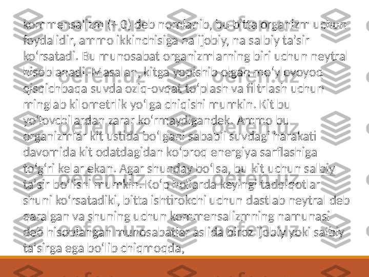 kommensalizm (+ 0) deb nomlanib, bu bitta organizm uchun 
foydalidir, ammo ikkinchisiga na ijobiy, na salbiy taʼsir 
koʻrsatadi. Bu munosabat organizmlarning biri uchun neytral 
hisoblanadi. Masalan, kitga yopishib olgan moʻylovoyoq 
qisqichbaqa suvda oziq-ovqat toʻplash va filtrlash uchun 
minglab kilometrlik yoʻlga chiqishi mumkin. Kit bu 
yoʻlovchilardan zarar koʻrmaydigandek. Ammo bu 
organizmlar kit ustida boʻlgani sababli suvdagi harakati 
davomida kit odatdagidan koʻproq energiya sarflashiga 
toʻgʻri kelar ekan. Agar shunday boʻlsa, bu kit uchun salbiy 
taʼsir boʻlishi mumkin. Koʻp hollarda keyingi tadqiqotlar 
shuni koʻrsatadiki, bitta ishtirokchi uchun dastlab neytral deb 
qaralgan va shuning uchun kommensalizmning namunasi 
deb hisoblangan munosabatlar aslida biroz ijobiy yoki salbiy 
taʼsirga ega boʻlib chiqmoqda, 