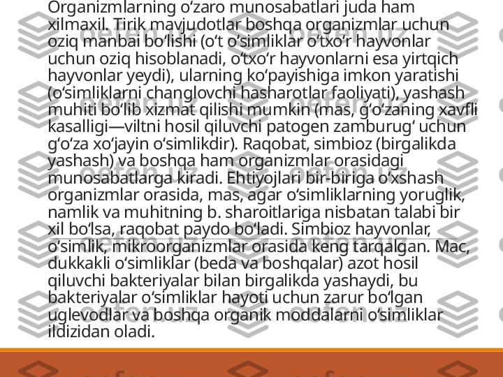 Organizmlarning oʻzaro munosabatlari juda ham 
xilmaxil. Tirik mavjudotlar boshqa organizmlar uchun 
oziq manbai boʻlishi (oʻt oʻsimliklar oʻtxoʻr hayvonlar 
uchun oziq hisoblanadi, oʻtxoʻr hayvonlarni esa yirtqich 
hayvonlar yeydi), ularning koʻpayishiga imkon yaratishi 
(oʻsimliklarni changlovchi hasharotlar faoliyati), yashash 
muhiti boʻlib xizmat qilishi mumkin (mas, gʻoʻzaning xavfli 
kasalligi—viltni hosil qiluvchi patogen zamburugʻ uchun 
gʻoʻza xoʻjayin oʻsimlikdir). Raqobat, simbioz (birgalikda 
yashash) va boshqa ham organizmlar orasidagi 
munosabatlarga kiradi. Ehtiyojlari bir-biriga oʻxshash 
organizmlar orasida, mas, agar oʻsimliklarning yoruglik, 
namlik va muhitning b. sharoitlariga nisbatan talabi bir 
xil boʻlsa, raqobat paydo boʻladi. Simbioz hayvonlar, 
oʻsimlik, mikroorganizmlar orasida keng tarqalgan. Mac, 
dukkakli oʻsimliklar (beda va boshqalar) azot hosil 
qiluvchi bakteriyalar bilan birgalikda yashaydi, bu 
bakteriyalar oʻsimliklar hayoti uchun zarur boʻlgan 
uglevodlar va boshqa organik moddalarni oʻsimliklar 
ildizidan oladi.  