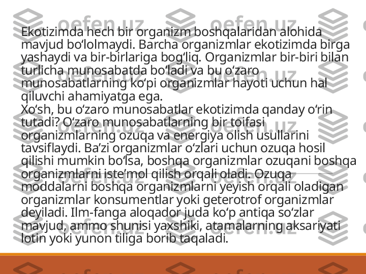 Ekotizimda hech bir organizm boshqalaridan alohida 
mavjud boʻlolmaydi. Barcha organizmlar ekotizimda birga 
yashaydi va bir-birlariga bogʻliq. Organizmlar bir-biri bilan 
turlicha munosabatda boʻladi va bu oʻzaro 
munosabatlarning koʻpi organizmlar hayoti uchun hal 
qiluvchi ahamiyatga ega.
Xoʻsh, bu oʻzaro munosabatlar ekotizimda qanday oʻrin 
tutadi? Oʻzaro munosabatlarning bir toifasi 
organizmlarning ozuqa va energiya olish usullarini 
tavsiflaydi. Baʼzi organizmlar oʻzlari uchun ozuqa hosil 
qilishi mumkin boʻlsa, boshqa organizmlar ozuqani boshqa 
organizmlarni isteʼmol qilish orqali oladi. Ozuqa 
moddalarni boshqa organizmlarni yeyish orqali oladigan 
organizmlar konsumentlar yoki geterotrof organizmlar 
deyiladi. Ilm-fanga aloqador juda koʻp antiqa soʻzlar 
mavjud, ammo shunisi yaxshiki, atamalarning aksariyati 
lotin yoki yunon tiliga borib taqaladi. 