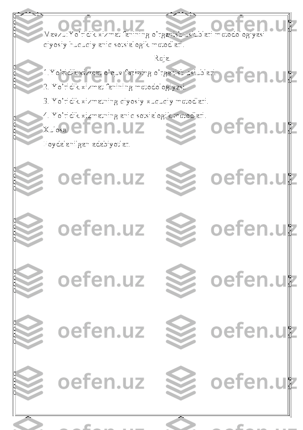 Mavzu : Yo ’ ridik   xizmat   fanining   o ’ rganish   uslublari   metodologiyasi  
qiyosiy   huquqiy   aniq   sotsialogik   metodlari.
Reja.
1.Yo’ridik xizmat o’quv fanining o’rganish uslublari.
2. Yo’ridik xizmat fanining metodologiyasi.
3. Yo’ridik xizmatning qiyosiy-xuquqiy metodlari.
4. Yo’ridik xizmatning aniq sotsialogik metodlari.
Xulosa.
Foydalanilgan adabiyotlar. 