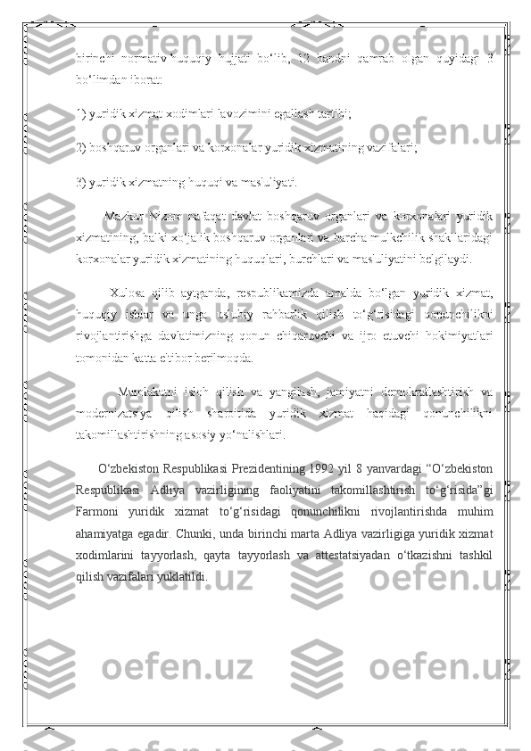 birinchi   normativ-huquqiy   hujjati   bo‘lib,   12   bandni   qamrab   olgan   quyidagi   3
bo‘limdan iborat:
1) yuridik xizmat xodimlari lavozimini egallash tartibi;      
2) boshqaruv organlari va korxonalar yuridik xizmatining vazifalari;
3) yuridik xizmatning huquqi va mas'uliyati.
          Mazkur   Nizom   nafaqat   davlat   boshqaruv   organlari   va   korxonalari   yuridik
xizmatining, balki xo‘jalik boshqaruv organlari va barcha mulkchilik shakllaridagi
korxonalar yuridik xizmatining huquqlari, burchlari va mas'uliyatini belgilaydi.
          Xulosa   qilib   aytganda,   respublikamizda   amalda   bo‘lgan   yuridik   xizmat,
huquqiy   ishlar   va   unga   uslubiy   rahbarlik   qilish   to‘g‘risidagi   qonunchilikni
rivojlantirishga   davlatimizning   qonun   chiqaruvchi   va   ijro   etuvchi   hokimiyatlari
tomonidan katta e'tibor berilmoqda.
            Mamlakatni   isloh   qilish   va   yangilash,   jamiyatni   demokratlashtirish   va
modernizatsiya   qilish   sharoitida   yuridik   xizmat   haqidagi   qonunchilikni
takomillashtirishning asosiy yo‘nalishlari.
         O‘zbekiston  Respublikasi  Prezidentining 1992 yil  8 yanvardagi  “O‘zbekiston
Respublikasi   Adliya   vazirligining   faoliyatini   takomillashtirish   to‘g‘risida”gi
Farmoni   yuridik   xizmat   to‘g‘risidagi   qonunchilikni   rivojlantirishda   muhim
ahamiyatga egadir. Chunki, unda birinchi marta Adliya vazirligiga yuridik xizmat
xodimlarini   tayyorlash,   qayta   tayyorlash   va   attestatsiyadan   o‘tkazishni   tashkil
qilish vazifalari yuklatildi . 