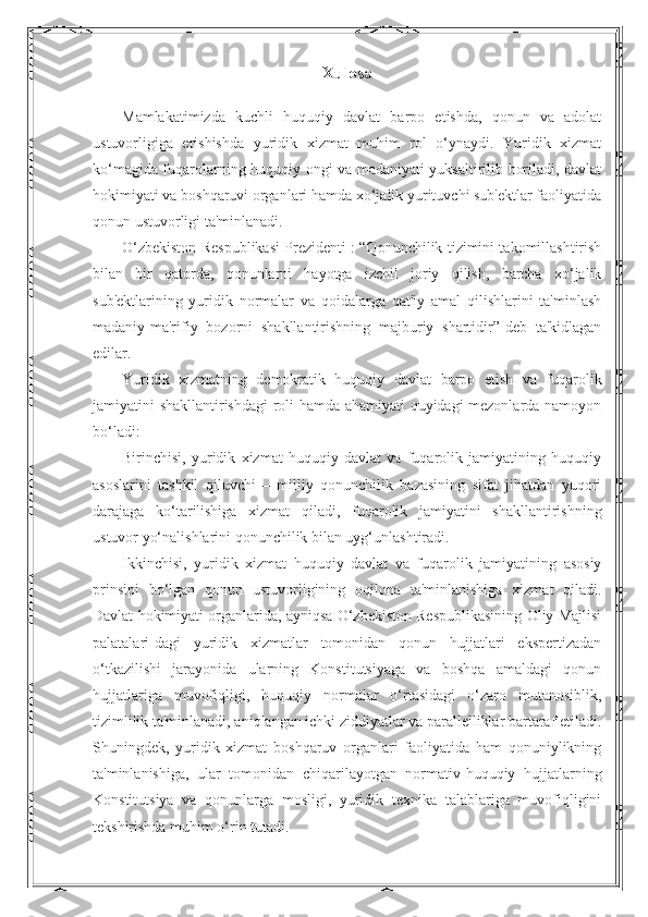 Xulosa
Mamlakatimizda   kuchli   huquqiy   davlat   barpo   etishda,   qonun   va   adolat
ustuvorligiga   erishishda   yuridik   xizmat   muhim   rol   o‘ynaydi.   Yuridik   xizmat
ko‘magida fuqarolarning huquqiy ongi va madaniyati yuksaltirilib boriladi, davlat
hokimiyati va boshqaruvi organlari hamda xo‘jalik yurituvchi sub'ektlar faoliyatida
qonun ustuvorligi ta'minlanadi.
O‘zbekiston Respublikasi Prezidenti : “Qonunchilik tizimini takomillashtirish
bilan   bir   qatorda,   qonunlarni   hayotga   izchil   joriy   qilish,   barcha   xo‘jalik
sub'ektlarining   yuridik   normalar   va   qoidalarga   qat'iy   amal   qilishlarini   ta'minlash
madaniy-ma'rifiy   bozorni   shakllantirishning   majburiy   shartidir”-deb   ta'kidlagan
edilar.
Yuridik   xizmatning   demokratik   huquqiy   davlat   barpo   etish   va   fuqarolik
jamiyatini shakllantirishdagi roli hamda ahamiyati quyidagi mezonlarda namoyon
bo‘ladi:
Birinchisi,   yuridik   xizmat   huquqiy   davlat   va   fuqarolik   jamiyatining   huquqiy
asoslarini   tashkil   qiluvchi   –   milliy   qonunchilik   bazasining   sifat   jihatdan   yuqori
darajaga   ko‘tarilishiga   xizmat   qiladi,   fuqarolik   jamiyatini   shakllantirishning
ustuvor yo‘nalishlarini qonunchilik bilan uyg‘unlashtiradi.
Ikkinchisi,   yuridik   xizmat   huquqiy   davlat   va   fuqarolik   jamiyatining   asosiy
prinsipi   bo‘lgan   qonun   ustuvorligining   oqilona   ta'minlanishiga   xizmat   qiladi.
Davlat hokimiyati organlarida, ayniqsa O‘zbekiston Respublikasining Oliy Majlisi
palatalari-dagi   yuridik   xizmatlar   tomonidan   qonun   hujjatlari   ekspertizadan
o‘tkazilishi   jarayonida   ularning   Konstitutsiyaga   va   boshqa   amaldagi   qonun
hujjatlariga   muvofiqligi,   huquqiy   normalar   o‘rtasidagi   o‘zaro   mutanosiblik,
tizimlilik ta'minlanadi, aniqlangan ichki ziddiyatlar va parallelliklar bartaraf etiladi.
Shuningdek,   yuridik   xizmat   boshqaruv   organlari   faoliyatida   ham   qonuniylikning
ta'minlanishiga,   ular   tomonidan   chiqarilayotgan   normativ-huquqiy   hujjatlarning
Konstitutsiya   va   qonunlarga   mosligi,   yuridik   texnika   talablariga   muvofiqligini
tekshirishda muhim o‘rin tutadi. 