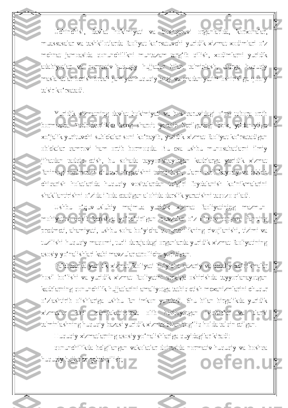 Uchinchisi,   davlat   hokimiyati   va   boshqaruvi   organlarida,   korxonalar,
muassasalar   va   tashkilotlarda   faoliyat   ko‘rsatuvchi   yuridik   xizmat   xodimlari   o‘z
mehnat   jamoasida   qonunchilikni   muntazam   targ‘ib   qilish,   xodimlarni   yuridik
adabiyotlar   va   normativ-huquqiy   hujjatlar   bilan   ta'minlash,   ularga   huquqiy
maslahatlar   berish   orqali   jamiyat   huquqiy   ongi   va   madaniyatini   oshirishga   ijobiy
ta'sir ko‘rsatadi.
 
Yuridik   xizmatning   davlat   hokimiyati   va   boshqaruvidagi   o‘rni   tobora   ortib
bormoqda.   Tadbirkorlikka   keng   sharoit   yaratib   berilganligi   bois,   yildan-yilga
xo‘jalik yurituvchi  sub'ektlar  soni  ko‘payib, yuridik xizmat faoliyat  ko‘rsatadigan
ob'ektlar   qamrovi   ham   ortib   bormoqda.   Bu   esa   ushbu   munosabatlarni   ilmiy
jihatdan   tadqiq   etish,   bu   sohada   tayyorlanayotgan   kadrlarga   yuridik   xizmat
fanining   predmetini   chuqur   o‘rganishni   ta'minlash,   ularni   turli   hayotiy   va   ishlab
chiqarish   holatlarida   huquqiy   vositalardan   to‘g‘ri   foydalanish   ko‘nikmalarini
shakllantirishni o‘zida ifoda etadigan alohida darslik yaratishni taqozo qiladi.
Ushbu   o‘quv-uslubiy   majmua   yuridik   xizmat   faoliyatining   mazmun-
mohiyatini   ochib   berishga   yo‘naltirilgan   mavzular   o‘z   o‘rnini   topgan.   Fanning
predmeti,   ahamiyati,   ushbu   soha   bo‘yicha   qonunchilikning   rivojlanishi,   tizimi   va
tuzilishi huquqiy maqomi, turli darajadagi organlarda yuridik xizmat faoliyatining
asosiy yo‘nalishlari kabi mavzular atroflicha yoritilgan.
Talabalarda  yuridik  xizmat   faoliyati   bo‘yicha  nazariy va  amaliy  ko‘nikmalar
hosil   bo‘lishi   va   yuridik   xizmat   faoliyatini   amalga   oshirishda   tayyorlanayotgan
kadrlarning qonunchilik hujjatlarini amaliyotga tatbiq etish mexanizmlarini chuqur
o‘zlashtirib   olishlariga   ushbu   fan   imkon   yaratadi.   Shu   bilan   birgalikda   yuridik
xizmatlar   fani-   mamlakatimizda   olib   borilayotgan   islohotlar   va   ularni
ta'minlashning huquqiy bazasi yuridik xizmat bilan bog‘liq holda talqin etilgan.
Huquqiy xizmatlarning asosiy yo‘nalishlariga quyidagilar kiradi:
qonunchilikda   belgilangan   vakolatlar   doirasida   normativ-huquqiy   va   boshqa
huquqiy hujjatlar qabul qilish; 