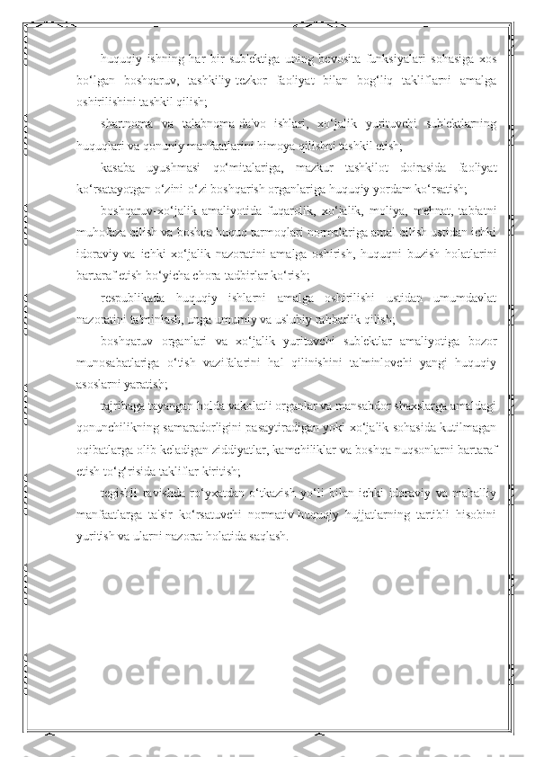 huquqiy   ishning   har   bir   sub'ektiga   uning   bevosita   funksiyalari   sohasiga   xos
bo‘lgan   boshqaruv,   tashkiliy-tezkor   faoliyat   bilan   bog‘liq   takliflarni   amalga
oshirilishini tashkil qilish;
shartnoma   va   talabnoma-da'vo   ishlari,   xo‘jalik   yurituvchi   sub'ektlarning
huquqlari va qonuniy manfaatlarini himoya qilishni tashkil etish;
kasaba   uyushmasi   qo‘mitalariga,   mazkur   tashkilot   doirasida   faoliyat
ko‘rsatayotgan o‘zini-o‘zi boshqarish organlariga huquqiy yordam ko‘rsatish;
boshqaruv-xo‘jalik   amaliyotida   fuqarolik,   xo‘jalik,   moliya,   mehnat,   tabiatni
muhofaza qilish va boshqa huquq tarmoqlari normalariga amal qilish ustidan ichki
idoraviy   va   ichki   xo‘jalik   nazoratini   amalga   oshirish,   huquqni   buzish   holatlarini
bartaraf etish bo‘yicha chora-tadbirlar ko‘rish;
respublikada   huquqiy   ishlarni   amalga   oshirilishi   ustidan   umumdavlat
nazoratini ta'minlash, unga umumiy va uslubiy rahbarlik qilish;
boshqaruv   organlari   va   xo‘jalik   yurituvchi   sub'ektlar   amaliyotiga   bozor
munosabatlariga   o‘tish   vazifalarini   hal   qilinishini   ta'minlovchi   yangi   huquqiy
asoslarni yaratish;
tajribaga tayangan holda vakolatli organlar va mansabdor shaxslarga amaldagi
qonunchilikning samaradorligini pasaytiradigan yoki xo‘jalik sohasida kutilmagan
oqibatlarga olib keladigan ziddiyatlar, kamchiliklar va boshqa nuqsonlarni bartaraf
etish to‘g‘risida takliflar kiritish;
tegishli   ravishda   ro‘yxatdan   o‘tkazish   yo‘li   bilan   ichki   idoraviy   va   mahalliy
manfaatlarga   ta'sir   ko‘rsatuvchi   normativ-huquqiy   hujjatlarning   tartibli   hisobini
yuritish va ularni nazorat holatida saqlash. 