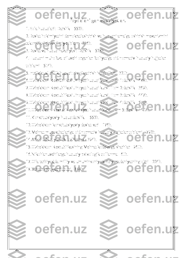 Foydalanilgan adabiyotlar.
1.Bola huquqlari: Darslik – 552b. 
2.Davlat hokimiyatini demokratlashtirish va huquqni amalga oshirish mexanizmini
takomillashtirish:ilmiy to'plam - 236b. 
3.Davlat va huquq nazariyasi: Darslik – 528b. 
4.Huquqni muhofaza qiluvchi organlar faoliyatiga oid normativ-huquqiy hujjatlar 
to'plami - 504b. 
5.Intellektual mulk huquqi: rivojlantirish istiqbollari - 320b. 
6.O'zbekiston Respublikasi Jinoyat huquqi kursi. Tom 1:darslik - 488b. 
7.O'zbekiston Respublikasi Jinoyat huquqi kursi. Tom 2:darslik - 369b. 
8.O'zbekiston Respublikasi Jinoyat huquqi kursi. Tom 3:darslik - 447b. 
9.O'zbekiston Respublikasi Jinoyat huquqi kursi. Tom 4:darslik - 574b. 
10.O'zbekiston Respublikasi Jinoyat huquqi kursi. Tom 5:darslik - 407b. 
11.Konstitutsiyaviy huquq:darslik. – 552b. 
12.O'zbekiston konstitutsiyaviy davlat sari - 176b.
13.Mehnat munosabatlariga oid normativ-huquqiy hujjatlar to'plami - 792b. 
14.Aholi uchun yuridik qo'llanma - 394b. 
15.O'zbekiston Respublikasining Mehnat kodeksiga sharhlar - 960b. 
16.Nikohlanuvchilarga huquqiy psixologik qo'llanma - 60b.
17.Oila tarbiyasida milliy va umuminsoniy axloqiy madaniyatning o'rni - 224b.
18. Xalqaro jinoyat huquqi - 188b.  