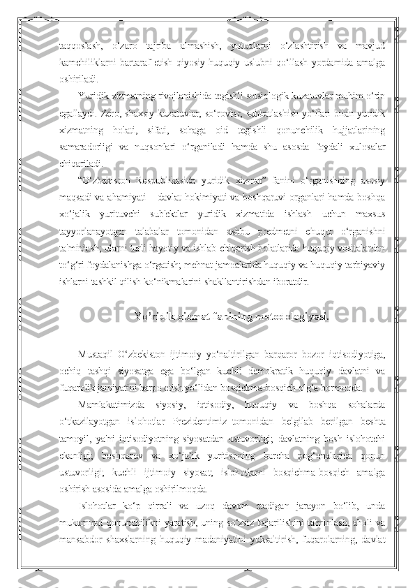 taqqoslash,   o‘zaro   tajriba   almashish,   yutuqlarni   o‘zlashtirish   va   mavjud
kamchiliklarni   bartaraf   etish   qiyosiy-huquqiy   uslubni   qo‘llash   yordamida   amalga
oshiriladi.
Yuridik xizmatning rivojlanishida tegishli sotsiologik kuzatuvlar muhim o‘rin
egallaydi. Zero, shaxsiy  kuzatuvlar, so‘rovlar, suhbatlashish  yo‘llari  bilan yuridik
xizmatning   holati,   sifati,   sohaga   oid   tegishli   qonunchilik   hujjatlarining
samaradorligi   va   nuqsonlari   o‘rganiladi   hamda   shu   asosda   foydali   xulosalar
chiqariladi.
“O‘zbekiston   Respublikasida   yuridik   xizmat”   fanini   o‘rganishning   asosiy
maqsadi va ahamiyati – davlat hokimiyati va boshqaruvi  organlari hamda boshqa
xo‘jalik   yurituvchi   sub'ektlar   yuridik   xizmatida   ishlash   uchun   maxsus
tayyorlanayotgan   talabalar   tomonidan   ushbu   predmetni   chuqur   o‘rganishni
ta'minlash; ularni turli hayotiy va ishlab chiqarish holatlarida huquqiy vositalardan
to‘g‘ri foydalanishga o‘rgatish; mehnat jamoalarida huquqiy va huquqiy-tarbiyaviy
ishlarni tashkil qilish ko‘nikmalarini shakllantirishdan iboratdir.
Yo’ridik xizmat fanining metodologiyasi.
Mustaqil   O‘zbekiston   ijtimoiy   yo‘naltirilgan   barqaror   bozor   iqtisodiyotiga,
ochiq   tashqi   siyosatga   ega   bo‘lgan   kuchli   demokratik   huquqiy   davlatni   va
fuqarolik jamiyatini barpo etish yo‘lidan bosqichma-bosqich olg‘a bormoqda.
Mamlakatimizda   siyosiy,   iqtisodiy,   huquqiy   va   boshqa   sohalarda
o‘tkazilayotgan   islohotlar   Prezidentimiz     tomonidan   belgilab   berilgan   beshta
tamoyil,   ya'ni   iqtisodiyotning   siyosatdan   ustuvorligi;   davlatning   bosh   islohotchi
ekanligi;   boshqaruv   va   xo‘jalik   yuritishning   barcha   pog‘onalarida   qonun
ustuvorligi;   kuchli   ijtimoiy   siyosat;   islohotlarni   bosqichma-bosqich   amalga
oshirish asosida amalga oshirilmoqda.
Islohotlar   ko‘p   qirrali   va   uzoq   davom   etadigan   jarayon   bo‘lib,   unda
mukammal  qonunchilikni   yaratish,  uning  so‘zsiz  bajarilishini   ta'minlash,  aholi  va
mansabdor   shaxslarning   huquqiy   madaniyatini   yuksaltirish,   fuqarolarning,   davlat 