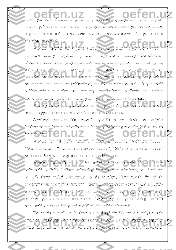 hokimiyati   va   boshqaruvi   organlarining   huquq   va   majburiyatlarini   aniq   belgilash
muhim   yo‘nalishlar   hisoblanadi.   Bu   jarayonda   davlat   hokimiyati   va   boshqaruvi
organlari   hamda   xo‘jalik   yurituvchi   sub'ektlar   yuridik   xizmati   faoliyati   alohida
ahamiyat kasb etadi.
Mazkur   organlar   va   xo‘jalik   yurituvchi   sub'ektlarning   yuridik   xizmati   –
normativ-huquqiy   hujjatlar   loyihalarini   tayyorlash,   huquqiy   ekspertizadan
o‘tkazish,   qabul   qilish   jarayonidan   boshlab,   to   ularning   ijrosini   ta'minlashgacha;
xo‘jalik   shartnomalarini   tuzish,   o‘zgartirish,   bekor   qilish   va   bajarish;   mulkni
saqlashni   hu-quqiy   vositalar   bilan   ta'minlash;   mehnat   qonunchiligiga   rioya   qilish
va   mehnat   intizomini   mustahkamlash;   tegishli   organlar   va   xo‘jalik   yurituvchi
sub'ektlarning   huquqlari   va   qonuniy   manfaatlarini   sudlarda   va   boshqa
tashkilotlarda himoya qilish; huquqiy tarbiya ishlarida faol ishtirok etadi.
Shuning   uchun   ham   yuridik   xizmat   faoliyatini   o‘rganish   va   bu   soha   uchun
kadrlar tayyorlash eng dolzarb vazifalardan biri hisoblanadi.
Amaldagi   qonunchilikka   muvofiq   yuridik   xizmat   davlat   va   xo‘jalik
boshqaruvidagi   hamda  iqtisodiyotdagi   huquqiy  ishlarning   tashkilotchisi   va   asosiy
ijrochisidir.
Mazkur   fan   “Xo‘jalik   huquqi”,   “Fuqarolik   huquqi”,   “Ma'muriy   huquq”,
“Mehnat   huquqi”,   “Fuqarolik   protsessual   huquqi”,   “Xo‘jalik   protsessual   huquqi”
va boshqa fanlardan o‘ziga xos jihatlari bilan farq qiladi.
Masalan,   “Xo‘jalik   huquqi”   fani   xo‘jalik   huquqi   normalari   bilan   tartibga
solinuvchi,   xo‘jalik   faoliyati   sohasidagi   ijtimoiy   munosabatlarni,   shu   jumladan
xo‘jalik   shartnomalari   tushunchasi,   asosiy   shartlari,   ularni   tuzish,   ijro   qilish,
o‘zgartirish va bekor qilish tartibini o‘rgansa, “O‘zbekiston Respublikasida yuridik
xizmat”   fani   xo‘jalik   shartnomalarini   tuzish,   ijro   qilish,   o‘zgartirish   va   bekor
qilishda   yuridik   xizmat   xodimlarini   ishtirokini,   bu   yo‘nalishdagi   xo‘jalik
yurituvchi sub'ektlar faoliyatini tashkil qilish tartibini o‘rganadi.
”Ma'muriy   huquq”  fani   boshqaruv  sohasidagi   biri   ikkinchisiga   bo‘ysunuvchi
organlar   o‘rtasidagi;   bir-biriga   bo‘ysunmaydigan   davlat   boshqaruvi   organlari
o‘rtasidagi;   davlat   boshqaruvi   va   ularga   bo‘ysunadigan   korxonalar,   muassasalar, 