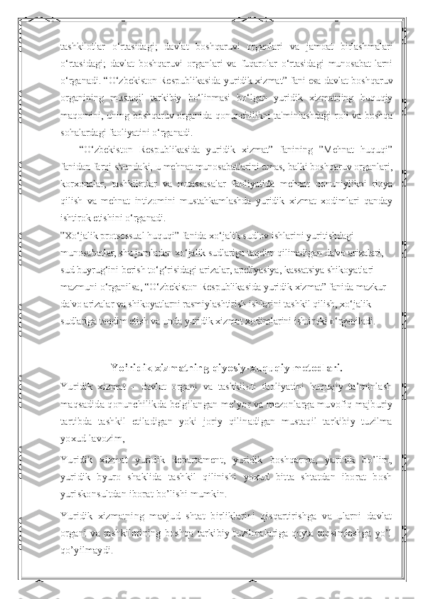 tashkilotlar   o‘rtasidagi;   davlat   boshqaruvi   organlari   va   jamoat   birlashmalari
o‘rtasidagi;   davlat   boshqaruvi   organlari   va   fuqarolar   o‘rtasidagi   munosabat-larni
o‘rganadi. “O‘zbekiston Respublikasida yuridik xizmat” fani esa davlat boshqaruv
organining   mustaqil   tarkibiy   bo‘linmasi   bo‘lgan   yuridik   xizmatning   huquqiy
maqomini, uning boshqaruv organida qonunchilikni ta'minlashdagi roli va boshqa
sohalardagi faoliyatini o‘rganadi.
“O‘zbekiston   Respublikasida   yuridik   xizmat”   fanining   ”Mehnat   huquqi”
fanidan farqi shundaki, u mehnat munosabatlarini emas, balki boshqaruv organlari,
korxonalar,   tashkilotlar   va   muassasalar   faoliyatida   mehnat   qonuniylikni   rioya
qilish   va   mehnat   intizomini   mustahkamlashda   yuridik   xizmat   xodimlari   qanday
ishtirok etishini o‘rganadi.
”Xo‘jalik protsessual huquqi” fanida xo‘jalik sudlov ishlarini yuritishdagi 
munosabatlar, shu jumladan xo‘jalik sudlariga taqdim qilinadigan da'vo arizalari, 
sud buyrug‘ini berish to‘g‘risidagi arizalar, apellyasiya, kassatsiya shikoyatlari 
mazmuni o‘rganilsa, “O‘zbekiston Respublikasida yuridik xizmat” fanida mazkur 
da'vo arizalar va shikoyatlarni rasmiylashtirish ishlarini tashkil qilish, xo‘jalik 
sudlariga taqdim etish va unda yuridik xizmat xodimlarini ishtiroki o‘rganiladi.
Yo’ridik xizmatning qiyosiy-xuquqiy metodlari.
Yuridik   xizmat   –   davlat   organi   va   tashkiloti   faoliyatini   huquqiy   ta’minlash
maqsadida qonunchilikda belgilangan me’yor va mezonlarga muvofiq majburiy
tartibda   tashkil   etiladigan   yoki   joriy   qilinadigan   mustaqil   tarkibiy   tuzilma
yoxud lavozim,
Yuridik   xizmat   yuridik   departament,   yuridik   boshqarma,   yuridik   bo’lim,
yuridik   byuro   shaklida   tashkil   qilinishi   yoxud   bitta   shtatdan   iborat   bosh
yuriskonsultdan iborat bo’lishi mumkin.
Yuridik   xizmatning   mavjud   shtat   birliklarini   qisqartirishga   va   ularni   davlat
organi   va   tashkilotining   boshqa   tarkibiy   tuzilmalariga   qayta   taqsimlashga   yo’l
qo’yilmaydi. 