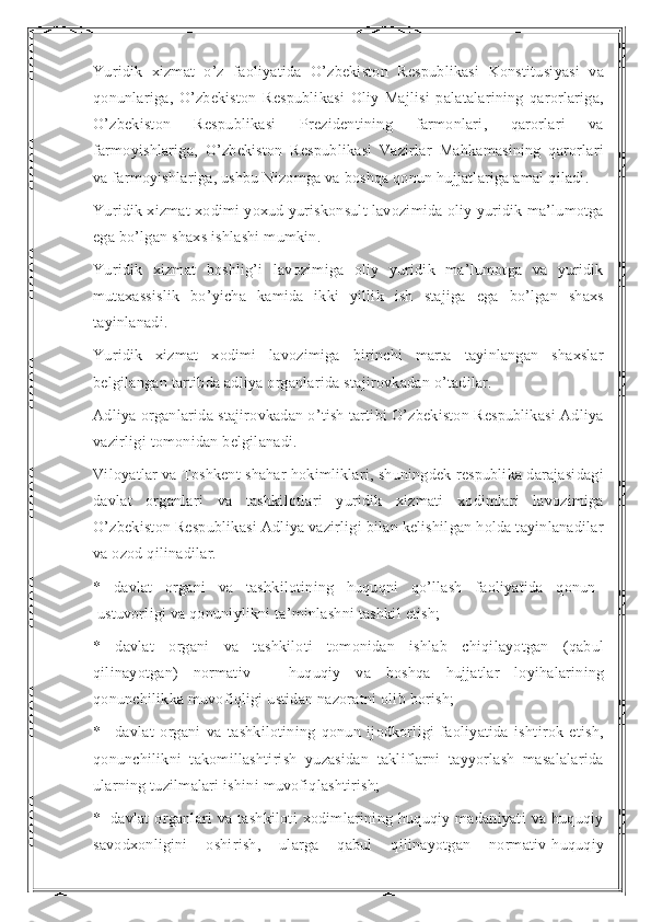 Yuridik   xizmat   o’z   faoliyatida   O’zbekiston   Respublikasi   Konstitusiyasi   va
qonunlariga,   O’zbekiston   Respublikasi   Oliy   Majlisi   palatalarining   qarorlariga,
O’zbekiston   Respublikasi   Prezidentining   farmonlari,   qarorlari   va
farmoyishlariga,   O’zbekiston   Respublikasi   Vazirlar   Mahkamasining   qarorlari
va farmoyishlariga, ushbu Nizomga va boshqa qonun hujjatlariga amal qiladi.
Yuridik xizmat xodimi yoxud yuriskonsult lavozimida oliy yuridik ma’lumotga
ega bo’lgan shaxs ishlashi mumkin.
Yuridik   xizmat   boshlig’i   lavozimiga   oliy   yuridik   ma’lumotga   va   yuridik
mutaxassislik   bo’yicha   kamida   ikki   yillik   ish   stajiga   ega   bo’lgan   shaxs
tayinlanadi.
Yuridik   xizmat   xodimi   lavozimiga   birinchi   marta   tayinlangan   shaxslar
belgilangan tartibda adliya organlarida stajirovkadan o’tadilar.
Adliya organlarida stajirovkadan o’tish tartibi O’zbekiston Respublikasi Adliya
vazirligi tomonidan belgilanadi.
Viloyatlar va Toshkent shahar hokimliklari, shuningdek respublika darajasidagi
davlat   organlari   va   tashkilotlari   yuridik   xizmati   xodimlari   lavozimiga
O’zbekiston Respublikasi Adliya vazirligi bilan kelishilgan holda tayinlanadilar
va ozod qilinadilar.    
*   davlat   organi   va   tashkilotining   huquqni   qo’llash   faoliyatida   qonun    
 ustuvorligi va qonuniylikni ta’minlashni tashkil etish;
*   davlat   organi   va   tashkiloti   tomonidan   ishlab   chiqilayotgan   (qabul
qilinayotgan)   normativ   –   huquqiy   va   boshqa   hujjatlar   loyihalarining
qonunchilikka muvofiqligi ustidan nazoratni olib borish;
*       davlat   organi   va   tashkilotining   qonun   ijodkorligi   faoliyatida   ishtirok   etish,
qonunchilikni   takomillashtirish   yuzasidan   takliflarni   tayyorlash   masalalarida
ularning tuzilmalari ishini muvofiqlashtirish;
*     davlat   organlari   va   tashkiloti   xodimlarining   huquqiy   madaniyati   va   huquqiy
savodxonligini   oshirish,   ularga   qabul   qilinayotgan   normativ-huquqiy 