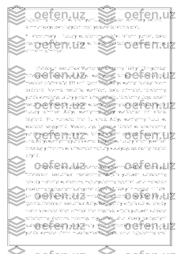 hujjatlarning   mazmun   va   ahamiyatini,   shu   jumladan   zamonaviy   axborot   –
kommunikasiya texnologiyalari orqali yetkazishda ishtirok etish;
*       shartnomaviy   –   huquqiy   va   talabnoma   –   da’vo   ishlarini   yuritish,   davlat
organi   va   tashkilotining   mulkiy   va   boshqa   manfaatlarini   ishonchli   himoya
qilinishini ta’minlash.
              O‘zbekiston   Respublikasi   Vazirlar   Mahkamasining   1992  yil   12  noyabrdagi
“O‘zbekiston   Respublikasi   Adliya   vazirligining   faoliyatini   takomillashtirish
masalalari   to‘g‘risida”gi   523-sonli   Qarori   bilan   Adliya   vazirligi   haqidagi   Nizom
tasdiqlandi.   Nizomda   respublika   vazirliklari,   davlat   qo‘mitalari,   idoralarining
yuridik xizmatlariga uslubiy yordam ko‘rsatish, ushbu idoralarning ularga qarashli
respublika korxonalari, muassasalari va tashkilotlarining tashqi iqtisodiy faoliyatini
huquqiy   ta'minlash   Adliya   vazirligining   asosiy   vazifalaridan   biri   sifatida
belgilandi.   Shu   munosabat   bilan   bu   sohada   Adliya   vazirligining   huquq   va
vakolatlari   kengaytirildi.   Masalan,   unga   boshqaruv   idoralari   va   korxonalarning
yuridik   xiz   matlari   huquqiy   ishi   va   faoliyati   ahvolini   tekshirish   huquqi   berildi.
Unda Adliya vazirligining yuridik xizmat faoliyatini va huquqiy ishlarni yaxshilash
borasidagi yo‘riqnoma va ko‘rsatmalari majburiy xususiyatga ega ekanligi belgilab
qo‘yildi.
              O‘zbekiston   Respublikasi   Vazirlar   Mahkamasining   1998   yil   24   apreldagi
“O‘zbekiston   Respublikasi   Prezidentining   “Xo‘jalik   yurituvchi   sub'ektlarning
iqtisodiy nochorligi va shartnoma majburiyatlarining bajarilishi  uchun mansabdor
shaxslarning javobgarligini kuchaytirish to‘g‘risida” 1998 yil 4 martdagi PF-1938-
son   Farmonining   bajarilishini   ta'minlash   chora-tadbirlari   haqida”gi   177-son
Qarorida O‘zbekiston Respublikasi Adliya vazirligi, Oliy xo‘jalik sudi va Iqtisodiy
nochor   korxonalar   ishlari   qo‘mitasi   bilan  birgalikda   xo‘jalik   yurituvchi   sub'ektlar
rahbarlarining   shartnoma   intizomiga   rioya   qilishi   uchun   shaxsiy   javobgarligini
kuchaytirish   yuzasidan   joylarda   amaliy   ishlar   olib   borilishini   ta'minlash,   bunda
yuridik   xizmatlar   o‘rnini   mustahkamlashni,   barcha   qonun   hujjatlarining   amal 