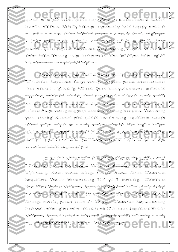 qilishini   va   xo‘jalik   sudlari   qarorlarining   so‘zsiz   ijro   etilishini   nazarda   tutishlari
lozimligi   ta'kidlandi.   Mahalliy   hokimiyat   organlarining   ishini   huquqiy   ta'minlash
maqsadida   tuman   va   shahar   hokimlari   apparati   tuzilmasida   shtatda   belgilangan
xodimlar   soni   doirasida   yurist   lavozimi   nazarda   tutilishi   va   yuridik   xizmat
xodimlari   Qoraqalpog‘iston   Respublikasi   Adliya   vazirligi,   viloyatlar   va   Toshkent
shahar   hokimliklarining   adliya   boshqarmalari   bilan   kelishilgan   holda   tegishli
hokimlar tomonidan tayinlanishi belgilandi.
               O‘zbekiston  Respublikasi  Vazirlar  Mahkamasining  2003 yil  27 avgustdagi
“O‘zbekiston   Respublikasi   Adliya   vazirligi   faoliyatini   yanada   takomillashtirish
chora-tadbirlari   to‘g‘risida”gi   370-sonli   Qarori   bilan   yuridik   xizmat   xodimlarini
tayyorlash,   malakasini   oshirish,   ularni   attestatsiyadan   o‘tkazish   hamda   yuridik
xizmatga   idoralararo   rahbarlikni   amalga   oshiruvchi   davlat   boshqaruvi   organi
bo‘lmish Adliya vazirligining yangi tahrirdagi Nizoming tasdiqlandi. Vazirlikning
yangi   tahrirdagi   Nizomini   qabul   qilinishi   bevosita   uning   respublikada   huquqiy
ishlarni   yo‘lga   qo‘yish   va   huquqiy   yordam   ko‘rsatish   bilan   bog‘liq   bo‘lgan
vakolatlarining   kengaytirilib   borilishi   bilan   bog‘liq.   Mazkur   Nizom   bilan   Adliya
vazirligining yuridik xizmat faoliyatini tashkil etish bilan bog‘liq bo‘lgan funksiya
va vazifalari batafsil belgilab qo‘yildi.
                Ijro etuvchi hokimiyat bo‘lmish Vazirlar Mahkamasining yuridik xizmati
“O‘zbekiston   Respublikasi   Vazirlar   Mahkamasi   Apparatining   Yuridik   bo‘limi
to‘g‘risida”gi   Nizom   asosida   tartibga   solinadi.   Mazkur   Nizom   O‘zbekiston
Respublikasi   Vazirlar   Mahkamasining   2004   yil   2   dekabrdagi   “O‘zbekiston
Respublikasi Vazirlar Mahkamasi Apparatining funksional bo‘limlari to‘g‘risidagi
nizomlarni   tasdiqlash   haqida”gi   564-son   Qarori   bilan   tasdiqlangan.   Mazkur
Nizomga   muvofiq,   yuridik   bo‘lim   o‘z   faoliyatini   O‘zbekiston   Respublikasining
Bosh vaziri rahbarligida amalga oshiradi hamda O‘zbekiston Respublikasi Vazirlar
Mahkamasi Apparati Rahbariga bo‘ysunadi. Nizomda yuridik bo‘limning huquqiy
maqomi va vakolatlari aniq va ravshan o‘z ifodasini topgan. 