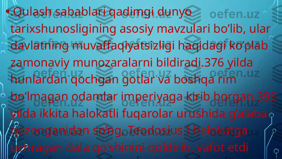 • .Qulash sabablari qadimgi dunyo 
tarixshunosligining asosiy mavzulari bo’lib, ular 
davlatning muvaffaqiyatsizligi haqidagi ko’plab 
zamonaviy munozaralarni bildiradi.376 yilda 
hunlardan qochgan gotlar va boshqa rim 
bo’lmagan odamlar imperiyaga kirib borgan.395 
yilda ikkita halokatli fuqarolar urushida g’alaba 
qozonganidan so’ng, Teodosius I halokatga 
uchragan dala qo’shinini qoldirib, vafot etdi   