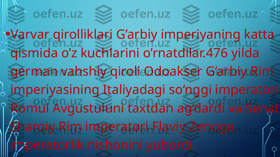 • Varvar qirolliklari G’arbiy imperiyaning katta 
qismida o’z kuchlarini o’rnatdilar.476 yilda 
german vahshiy qiroli Odoakser G‘arbiy Rim 
imperiyasining Italiyadagi so‘nggi imperatori 
Romul Avgustuluni taxtdan ag‘dardi va Senat 
Sharqiy Rim imperatori Flaviy Zenoga 
imperatorlik nishonini yubordi.  