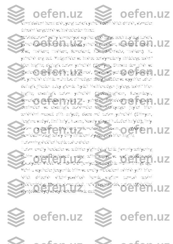 komplekslarni barpo etish, yangi turistik yo nalishlarni ishlab chiqish, xizmatlarʻ
doirasini kengaitirish va boshqalardan iborat.
“O zbekturizm” milliy kompaniyasi sayohat qilish turiga qarab quyidagi turistik	
ʻ
yo nalishlarni ishlab chiqqan: klassik yo nalish (Toshkent, Samarqand, Buxoro,
ʻ ʻ
Xiva,   Toshkent;   Toshkent,   Samarkand,   BuxoroShahrisabz,   Toshkent).   Bu
yo nalish   eng   qad.   Yodgorliklar   va   boshqa   tarixiymadaniy   obidalarga   tashrif
ʻ
bilan   bog liq;   ekologik   turizm   yo nalishi   (Chimyon,   Chorvoq   dam   olish   va	
ʻ ʻ
davolanish oromgohi, Zomin qo riqxonasi, Buxoro viloyatidagi qo riqxonalar).	
ʻ ʻ
Bu yo nalish alohida muhofaza qilinadigan tabiiy hududlar va sayyohlar uchun	
ʻ
ekologik   jihatdan   qulay   g amda   foydali   hisoblanadigan   joylarga   tashrif   bilan	
ʻ
bog liq;   arxeologik   turizm   yo nalishi   (Qoraqalpog iston,   Surxondaryo,	
ʻ ʻ ʻ
Samarkand   hududdari   bo ylab).   Bu   yo nalish   O zbekistonning   eng   qad.	
ʻ ʻ ʻ
Topilmalari   va   arxeologik   qazishmalar   olib   borilayotgan   joylari   bilan
tanishishni   maqsad   qilib   qo yadi;   ekstre   mal   turizm   yo nalishi   (Chimyon,	
ʻ ʻ
Farg ona vodiysi, Orol bo yi, Buxoro, Navoiy viloyati hududlari bo ylab); liniy	
ʻ ʻ ʻ
turizm   yo nalishi   (Toshkent,   Samarkand,   Buxoro,   Toshkent)   —	
ʻ
mamlakatimizdagi tarixiy diniy obidalarni ziyorat qilish bilan bog liq.	
ʻ
Turizmning shakllari haqida tushunchalar
Turizm   amaliy   harakatlar   va   tadbirlar   yig‘indisi   sifatida   jismoniy   tarbiyaning
muhim   vositasi   hisoblanadi.   Uning   ta’lim-tarbiya   va   sog‘lomlashtiruvchi
xususiyatlari   shaklan   va   mazmunan   jamiyat   taraqqiyotida   muhim   o‘ringa   ega.
Ya’ni   u   sayohatlar   jarayonida   bilim   va   amaliy   malakalarni   oshirish   yo‘li   bilan
ishlab   chiqarish   sifatini   yaxshilash   hamda   sog‘lom   turmush   tarzini
shakllantirishga bevosita   xizmat qiladi. Ta’kidlaganimizdek, turizm o‘z shaklini
sayr (ekskursiya) va sayohatlardan ifoda etadi. 