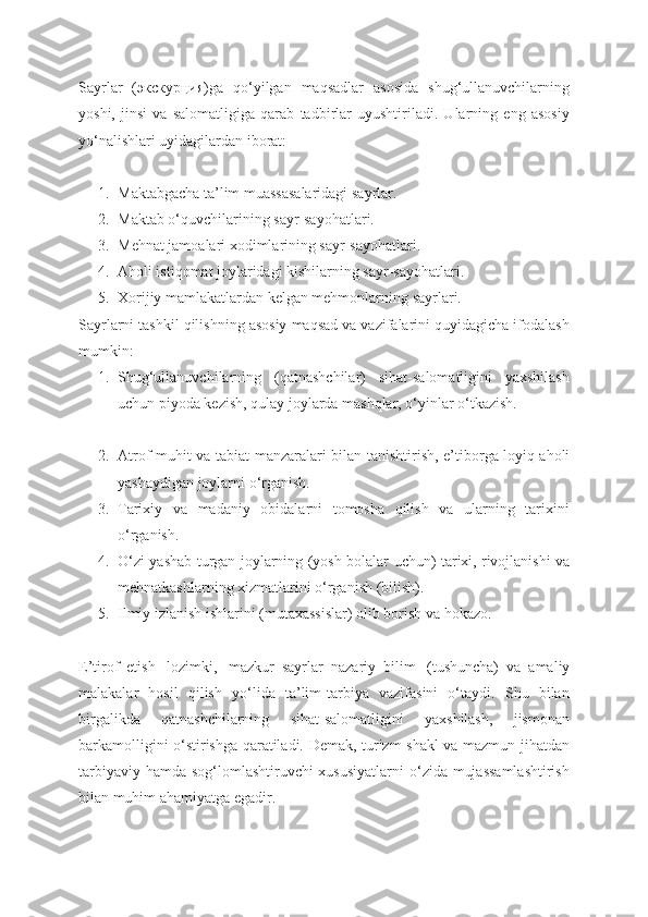 Sayrlar   (экскурция)ga   qo‘yilgan   maqsadlar   asosida   shug‘ullanuvchilarning
yoshi,   jinsi   va   salomatligiga   qarab   tadbirlar   uyushtiriladi.   Ularning   eng   asosiy
yo‘nalishlari uyidagilardan iborat:
1. Maktabgacha ta’lim muassasalaridagi sayrlar.
2. Maktab o‘quvchilarining sayr-sayohatlari.
3. Mehnat jamoalari xodimlarining sayr-sayohatlari.
4. Aholi istiqomat joylaridagi kishilarning sayr-sayohatlari.
5. Xorijiy mamlakatlardan kelgan mehmonlarning sayrlari.
Sayrlarni tashkil qilishning asosiy maqsad va vazifalarini quyidagicha ifodalash
mumkin:
1. Shug‘ullanuvchilarning   (qatnashchilar)   sihat-salomatligini   yaxshilash
uchun piyoda kezish, qulay joylarda mashqlar, o‘yinlar o‘tkazish.
2. Atrof-muhit va tabiat manzaralari bilan tanishtirish, e’tiborga   loyiq aholi
yashaydigan joylarni o‘rganish.
3. Tarixiy   va   madaniy   obidalarni   tomosha   qilish   va   ularning   tarixini
o‘rganish.
4. O‘zi yashab turgan joylarning (yosh bolalar uchun) tarixi,   rivojlanishi va
mehnatkashlarning xizmatlarini o‘rganish (bilish).
5. Ilmiy izlanish ishlarini (mutaxassislar) olib borish va hokazo.
E’tirof   etish     lozimki,     mazkur   sayrlar   nazariy   bilim     (tushuncha)   va   amaliy
malakalar   hosil   qilish   yo‘lida   ta’lim-tarbiya   vazifasini   o‘taydi.   Shu   bilan
birgalikda   qatnashchilarning   sihat-salomatligini   yaxshilash,   jismonan
barkamolligini o‘stirishga qaratiladi. Demak, turizm shakl va mazmun jihatdan
tarbiyaviy hamda sog‘lomlashtiruvchi xususiyatlarni  o‘zida mujassamlashtirish
bilan muhim   ahamiyatga egadir. 