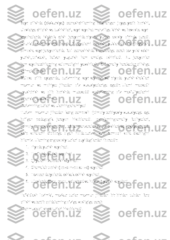 Sayr   qilishda   (ekskursiya)   qatnashchilarning   belgilangan   joyga   yetib   borishi,
ulovlarga chiqish va tushishlari, sayr-sayohat manziliga kirish va bevosita sayr-
sayohatlarda   ishtirok   etish   jarayonida   piyoda   yurish   asosiy   o‘rinda   turadi.
Chunki,   erkin   ravishda   barcha   faoliyatlarni   bajarish,   yuklarini   ko‘tarib   yurish,
tomosha-sayr  jarayonlarida  faol  qatnashishda   sharoitlarga   qarab   tez  yoki   sekin
yurish,   to‘xtash,   ba’zan   yugurish   ham   amalga   oshiriladi.   Bu   jarayonlar
ham   sayohatchilarning  salomatligini  yaxshilash,  faol  amaliy  harakatlar   qilishga
ko‘mak beradi.
Xulosa   qilib   aytganda,   turizmning   sayr-sayohat   va   piyoda   yurish   shakllari
mazmun   va   mohiyat   jihatdan   o‘z   xususiyatlariga   egadir.   Ularni   maqsadli
uyushtirish   va   olib   borishda   mutasaddi   xodimlarning   o‘z   mas’uliyatlarini
bajarishi juda muhim.
Turizmning turlari va ularning ahamiyati
Turizm     mazmun   jihatdan   keng   qamrovli     ijtimoiy-tarbiyaviy   xususiyatga   ega
bo‘lgan   pedagogik   jarayon   hisoblanadi.   Insonlarning   amaliy   faoliyatlari,
ijtimoiy-turmush sharoitlari, tabiat manzaralariga   qiziqishlari va boshqalar juda
ko‘p   sohalarni   e’tiborga   olgan   holda   turizm   ko‘p   tarmoqli   soha   ekanligini
bilamiz. Ularning eng asosiy   turlari quyidagilardan iboratdir:
1. Piyoda yurish sayohati.
2. Tog‘larda yurish sayohati.
3. Qoyalarni zabt etish sayohati.
4. Chamalab topish (ориентирование) sayohati
5. Tezoqar daryolarda eshkak eshish sayohati.
6. Ulovlarda (avto, moto, velosiрed va hokazo) yurish sayohati.
Ta’kidlash   lozimki,   mazkur   turlar   mazmun   jihatdan   bir-biridan   tubdan   farq
qilishi va tartib qoidalarning o‘ziga xosligiga qarab
Ular mustaqil sport turlari hisoblanadi. 