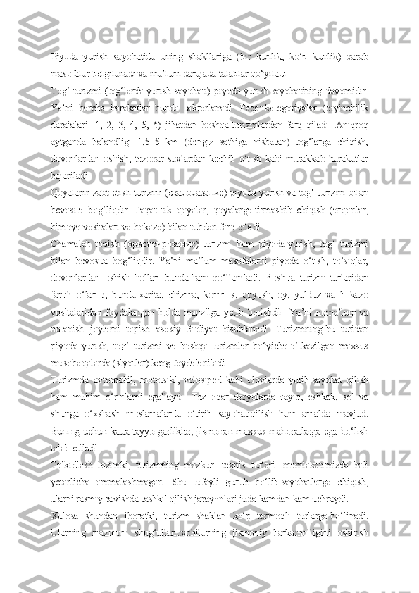 Piyoda   yurish   sayohatida   uning   shakllariga   (bir   kunlik,   ko‘p   kunlik)   qarab
masofalar belgilanadi va ma’lum darajada talablar qo‘yiladi
Tog‘ turizmi (tog‘larda yurish sayohati) piyoda yurish sayohatining davomidir.
Ya’ni   barcha   harakatlar   bunda   takrorlanadi.   Faqat   kategoriyalar   (qiyinchilik
darajalari:   1,   2,   3,   4,   5,   6)   jihatdan   boshqa   turizmlardan   farq   qiladi.   Aniqroq
aytganda   balandligi   1,5–5   km   (dengiz   sathiga   nisbatan)   tog‘larga   chiqish,
dovonlardan   oshish,   tezoqar   suvlardan   kechib   o‘tish   kabi   murakkab   harakatlar
bajariladi.
Qoyalarni zabt etish turizmi (скалолазание) piyoda yurish va   tog‘ turizmi bilan
bevosita   bog‘liqdir.   Faqat   tik   qoyalar,   qoyalarga   tirmashib   chiqish   (arqonlar,
himoya vositalari va hokazo) bilan   tubdan farq qiladi.
Chamalab   topish   (ориентирование)   turizmi   ham   piyoda   yurish,   tog‘   turizmi
bilan   bevosita   bog‘liqdir.   Ya’ni   ma’lum   masofalarni   piyoda   o‘tish,   to‘siqlar,
dovonlardan   oshish   hollari   bunda   ham   qo‘llaniladi.   Boshqa   turizm   turlaridan
farqli   o‘laroq,   bunda   xarita,   chizma,   kompos,   quyosh,   oy,   yulduz   va   hokazo
vositalaridan   foydalangan   holda   manzilga   yetib   borishdir.   Ya’ni   noma’lum   va
notanish   joylarni   topish   asosiy   faoliyat   hisoblanadi.   Turizmning   bu   turidan
piyoda   yurish,   tog‘   turizmi   va   boshqa   turizmlar   bo‘yicha   o‘tkazilgan   maxsus
musobaqalarda (slyotlar) keng foydalaniladi.
Turizmda   avtomobil,   mototsikl,   velosiрed   kabi   ulovlarda   yurib   sayohat   qilish
ham   muhim   o‘rinlarni   egallaydi.   Tez   oqar   daryolarda   qayiq,   eshkak,   sol   va
shunga   o‘xshash   moslamalarda   o‘tirib   sayohat   qilish   ham   amalda   mavjud.
Buning uchun katta tayyorgarliklar, jismonan maxsus mahoratlarga ega bo‘lish
talab etiladi.
Ta’kidlash   lozimki,   turizmning   mazkur     texnik   turlari     mamlakatimizda   hali
yetarlicha   ommalashmagan.   Shu   tufayli   guruh   bo‘lib   sayohatlarga   chiqish,
ularni rasmiy ravishda tashkil qilish jarayonlari juda kamdan kam uchraydi.
Xulosa   shundan   iboratki,   turizm   shaklan   ko‘p   tarmoqli   turlarga   bo‘linadi.
Ularning   mazmuni   shug‘ullanuvchilarning   jismoniy   barkamolligini   oshirish 