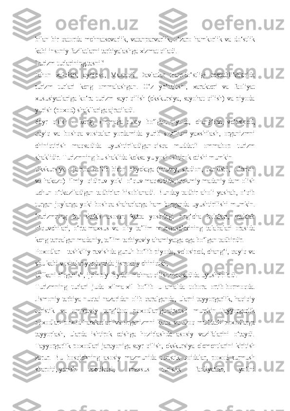 bilan   bir   qatorda   mehnatsevarlik,   vatanparvarlik,   o‘zaro   hamkorlik   va   do‘stlik
kabi insoniy fazilatlarni tarbiyalashga xizmat qiladi.
Turizm turlarining tasnifi
Jahon   xalqlari,   ayniqsa,   Mustaqil   Davlatlar   Hamdo‘stligi   respublikalarida
turizm   turlari   keng   ommalashgan.   O‘z   yo‘nalishi,   xarakteri   va   faoliyat
xususiyatlariga   ko‘ra   turizm   sayr   qilish   (ekskursiya,   sayohat   qilish)   va   piyoda
yurish (poxod) shakllariga ajratiladi.
Sayr     qilish     –     keng,     ommaga   qulay     bo‘lgan   piyoda,     chang‘ida,   velosiрed,
qayiq   va   boshqa   vositalar   yordamida   yurib   sog‘liqni   yaxshilash,   organizmni
chiniqtirish   maqsadida   uyushtiriladigan   qisqa   muddatli   ommabop   turizm
shaklidir. Turizmning bu shaklida   keksa-yu yosh ishtirok etishi mumkin
Ekskursiya   –   jamoa   bo‘lib   biron   obyektga   (muzey,   stadion,   qurilishi,     o‘rmon
va hakazo)     ilmiy     qidiruv     yoki     o‘quv maqsadida,   umumiy madaniy dam olish
uchun   o‘tkaziladigan   tadbirlar   hisoblanadi.   Bunday   tadbir   aholi   yashab,   o‘qib
turgan   joylarga   yoki   boshqa   shaharlarga   ham   borganda   uyushtirilishi   mumkin.
Turizmning   bu   shakli   asosan   katta   yoshdagi   bog‘cha   bolalari,   maktab
o‘quvchilari,   o‘rta   maxsus   va   oliy   ta’lim   muassasalarining   talabalari   orasida
keng tarqalgan madaniy, ta’lim-tarbiyaviy ahamiyatga ega bo‘lgan tadbirdir.
Poxodlar   – tashkiliy ravishda guruh bo‘lib piyoda, velosiрed,   chang‘i, qayiq va
shu kabi vositalar yordamida jismoniy chiniqish,
O‘lkani o‘rganish, ijtimoiy-foydali mehnat qilish maqsadida uyushtiriladi.
Turizmning   turlari   juda   xilma-xil   bo‘lib   u   amalda   tobora   ortib   bormoqda.
Jismoniy  tarbiya nuqtai  nazaridan olib qaralganda, ularni  tayyorgarlik, haqiqiy
turistik   va   ommaviy   targ‘ibot   poxodlariga   ajratish   mumkin.   Tayyorgarlik
poxodlari   poxod   harakatlari   va   organizmni   katta   va   uzoq   muddatli   poxodlarga
tayyorlash,   ularda   ishtirok   etishga   hozirlashda   asosiy   vazifalarini   o‘taydi.
Tayyorgarlik   poxodlari   jarayoniga   sayr   qilish,   ekskursiya   elementlarini   kiritish
zarur.   Bu   bosqichning   asosiy   mazmunida   turistik   qoidalar,   poxod   turmush
sharoiti,   yurish   texnikasi,     maxsus   turistik     faoliyatlar,     yo‘lni 