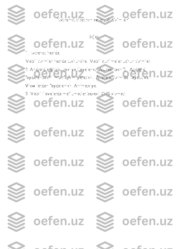 Extranet electron va mobil tizimlari
R eja:
1.   Extranet  haqida
Mobil tizimlar haqida tushuncha.   Mobil qurilmalar uchun tizimlar.  
2.  Android arxitekturasi va ilovalar strukturasi tasnifi.  Android 
foydalanuvchi  interfeysini yaratish.  Android tizimida Layout va  
View lardan foydalanish. Animatsiya.  
3. Mobil ilovalarda ma’lumotlar bazasi. GPS xizmati. 