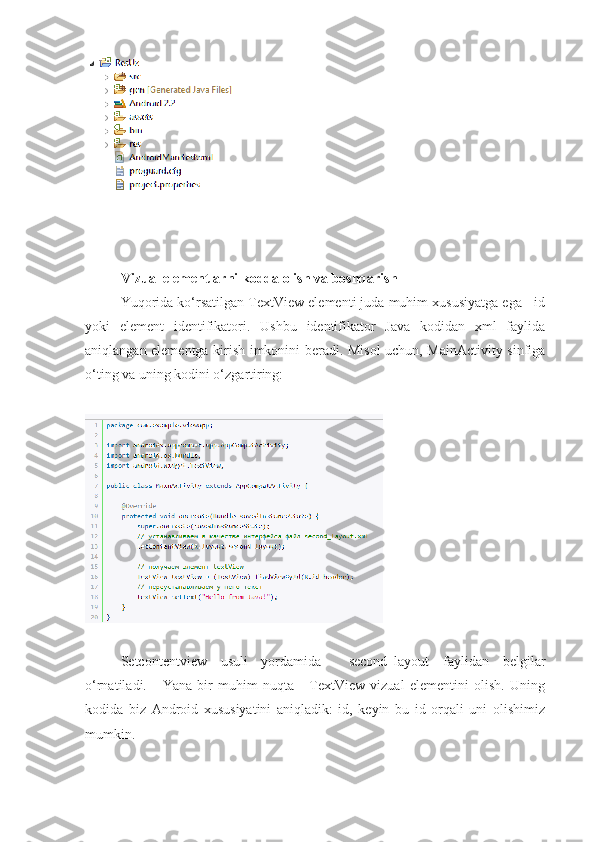 Vizual elementlarni kodda olish va boshqarish
Yuqorida ko‘rsatilgan TextView elementi juda muhim xususiyatga ega - id
yoki   element   identifikatori.   Ushbu   identifikator   Java   kodidan   xml   faylida
aniqlangan elementga kirish imkonini beradi. Misol uchun, MainActivity sinfiga
o‘ting va uning kodini o‘zgartiring:
Setcontentview   usuli   yordamida     second_layout   faylidan   belgilar
o‘rnatiladi.       Yana   bir   muhim   nuqta   -   TextView   vizual   elementini   olish.   Uning
kodida   biz   Android   xususiyatini   aniqladik:   id,   keyin   bu   id   orqali   uni   olishimiz
mumkin. 