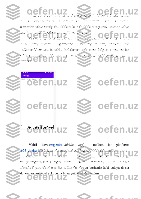 ID-da elementlarni olish uchun Activity klassi findViewById   usuliga ega.
Bu   usul   shaklida   resurs   ID   uzatiladi   R.id.   [id_element].   ushbu   usul   barcha
elementlar uchun asosiy sinf ob'ektini ko‘rish ob'ektini qaytaradi, shuning uchun
usulning natijasi TextView turiga olib kelishi kerak.
Keyinchalik,   biz   ushbu   element   bilan   biror   narsa   qilishimiz   mumkin,   bu
holda   uning   matnini   o‘zgartiramiz.     Va   eng   muhimi,   ob'ektni   olish
setContentView   usulida   ushbu   ingl.element   aniqlangan   belgilar   o‘rnatilgandan
so‘ng   sodir   bo‘ladi.     Va   agar   biz   loyihani   boshlasak,   TextView   yangi   matnni
chiqaradi:
Mobil   ilova   ( inglizcha :   Mobile   app )   —   ma lum   bir   platformaʼ
( iOS ,     Android    ,     Windows Phone      va boshqalar)   uchun ishlab chiqilgan smartfonlar,
planshetlar   va   boshqa   mobil   qurilmalarda  
  ishlashga
mo ljallangan	
ʻ   dastur.   Ko pgina   mobil   ilovalar   qurilmaning   o zida   oldindan	ʻ ʻ
o rnatiladi   yoki	
ʻ   ularni        App   Store    ,     Google   Play      va   boshqalar   kabi   onlayn   dastur
do konlaridan
ʻ   bepul yoki pullik   bilan yuklab olish mumkin. 