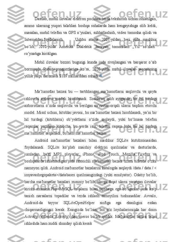 Dastlab, mobil ilovalar elektron pochtani tezda tekshirish uchun ishlatilgan,
ammo   ularning   yuqori   talablari   boshqa   sohalarda   ham   kengayishiga   olib   keldi,
masalan, mobil telefon va GPS o yinlari, suhbatlashish,  video tomosha qilish vaʻ
Internetdan foydalanish. Ushbu   atama   2007-yildan   beri   juda   mashhur
bo lib,   2010-yilda   Amerika   Dialektik   Jamiyati   tomonidan   „Yil   so zlari“	
ʻ ʻ
ro yxatiga kiritilgan.
ʻ
Mobil   ilovalar   bozori   bugungi   kunda   juda   rivojlangan   va   barqaror   o sib	
ʻ
bormoqda.   Statista   prognozlariga   ko ra,   2020-yilda   mobil   ilovalar   sanoatining	
ʻ
yillik   yalpi   daromadi $189 milliarddan oshadi. [3]
Ma ’ lumotlar   bazasi   bu   —   tartiblangan   ma ’ lumotlarni   saqlovchi   va   qayta
ishlovchi   axborot   modeli   hisoblanadi .   Soddaroq   qilib   aytganda ,   bir   hil   turdagi
axborotlarni   o ‘ zida   saqlovchi   va   berilgan   so ‘ rovlar   orqali   ularni   taqdim   etuvchi
model .  Misol   uchun ,  kitoblar   javoni ,  bu   ma ’ lumotlar   bazasi   hisoblanadi ,  ya ’ ni   bir
hil   turdagi   ( kitoblarni )   ob ’ yektlarni   o ‘ zida   saqlaydi ,   yoki   bo ‘ lmasa   telefon
raqamlar   yozilgan   kitobcha ,   bu   yerda   ism ,   telefon   raqam   kabi   bir   hil   tipdagi
ma ’ lumotlar   saqlanadi ,  bu   ham   ma ’ lumotlar   bazasi .
Android   ma'lumotlar   bazalari   bilan   mashhur   SQLite   kutubxonasidan
foydalanadi.   SQLite   ko‘plab   maishiy   elektron   qurilmalar   va   dasturlarda,
jumladan,   ba'zi   MP3   pleyerlar,   iPhone,   iPod   Touch,   Mozilla   Firefox   va
boshqalarda ishlatiladigan juda ishonchli ma'lumotlar bazasi tizimi sifatida o‘zini
namoyon qildi. Android ma'lumotlar bazalarini katalogda saqlaydi /data / data / <
imyavashegopaketa>/databases qurilmangizdagi (yoki emulyator). Odatiy bo‘lib,
barcha  ma'lumotlar   bazalari   xususiy   bo‘lib,   ularga   faqat   ularni   yaratgan   ilovalar
kirishi   mumkin.Php+MySQL   to‘plami   bilan   tajribaga   ega   bo‘lganlar   juda   ko‘p
tanish   narsalarni   topadilar   va   tezda   ishlash   tamoyilini   tushunadilar.   Avvalo,
Android-da   tayyor   SQLiteOpenHelper   sinfiga   ega   ekanligini   esdan
chiqarmasligingiz   kerak.   Esingizda   bo‘lsin,   biz   o‘z   loyihalarimizda   har   doim
Activity   (extends   Activity)   dan   meros   bo‘lib   qoldik.   Ma'lumotlar   bazasi   bilan
ishlashda ham xuddi shunday qilish kerak 