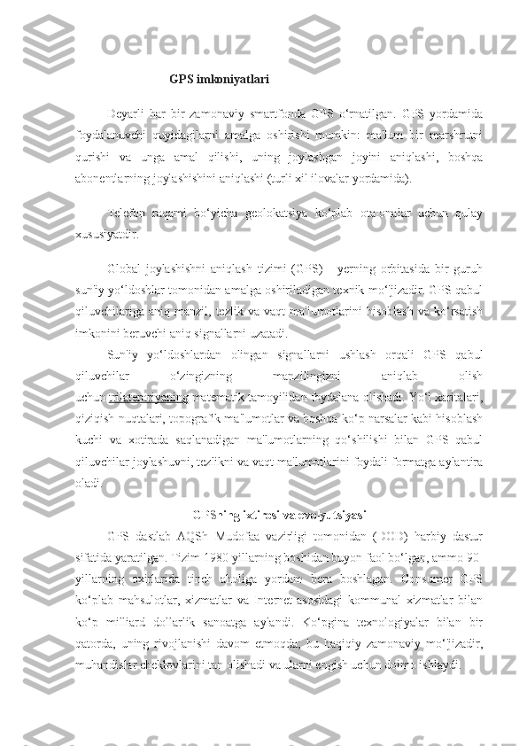 GPS imkoniyatlari
Deyarli   har   bir   zamonaviy   smartfonda   GPS   o‘rnatilgan.   GPS   yordamida
foydalanuvchi   quyidagilarni   amalga   oshirishi   mumkin:   ma'lum   bir   marshrutni
qurishi   va   unga   amal   qilishi,   uning   joylashgan   joyini   aniqlashi,   boshqa
abonentlarning joylashishini aniqlashi (turli xil ilovalar yordamida).  
Telefon   raqami   bo‘yicha   geolokatsiya   ko‘plab   ota-onalar   uchun   qulay
xususiyatdir.
Global   joylashishni   aniqlash   tizimi   (GPS)   -   yerning   orbitasida   bir   guruh
sun'iy yo‘ldoshlar tomonidan amalga oshiriladigan texnik mo‘'jizadir. GPS qabul
qiluvchilariga   aniq   manzil,  tezlik   va  vaqt   ma'lumotlarini   hisoblash   va  ko‘rsatish
imkonini beruvchi aniq signallarni uzatadi.
Sun'iy   yo‘ldoshlardan   olingan   signallarni   ushlash   orqali   GPS   qabul
qiluvchilar   o‘zingizning   manzilingizni   aniqlab   olish
uchun   trilaterariyaning   matematik tamoyilidan foydalana olishadi. Yo‘l xaritalari,
qiziqish nuqtalari, topografik ma'lumotlar va boshqa ko‘p narsalar kabi hisoblash
kuchi   va   xotirada   saqlanadigan   ma'lumotlarning   qo‘shilishi   bilan   GPS   qabul
qiluvchilar joylashuvni, tezlikni va vaqt ma'lumotlarini foydali formatga aylantira
oladi.
GPSning ixtirosi va evolyutsiyasi
GPS   dastlab   AQSh   Mudofaa   vazirligi   tomonidan   (DOD)   harbiy   dastur
sifatida yaratilgan. Tizim 1980-yillarning boshidan buyon faol bo‘lgan, ammo 90-
yillarning   oxirlarida   tinch   aholiga   yordam   bera   boshlagan.   Consumer   GPS
ko‘plab   mahsulotlar,   xizmatlar   va   Internet-asosidagi   kommunal   xizmatlar   bilan
ko‘p   milliard   dollarlik   sanoatga   aylandi.   Ko‘pgina   texnologiyalar   bilan   bir
qatorda,   uning   rivojlanishi   davom   etmoqda;   bu   haqiqiy   zamonaviy   mo‘'jizadir,
muhandislar cheklovlarini tan olishadi va ularni engish uchun doimo ishlaydi. 