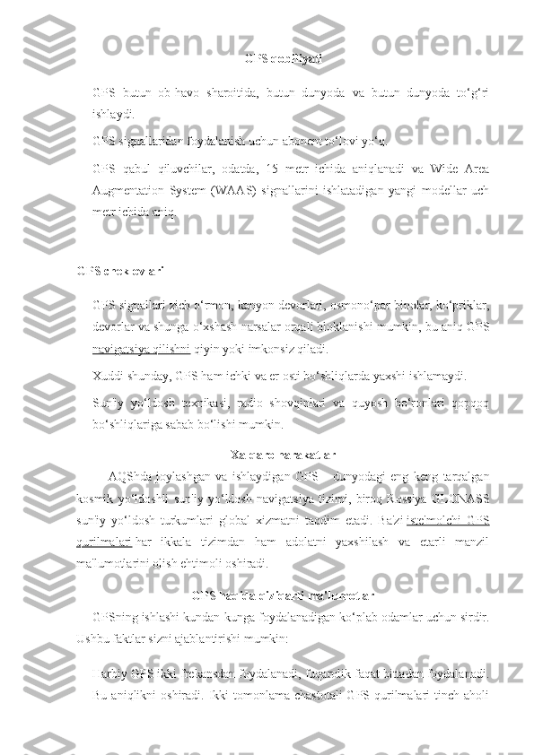 GPS qobiliyati
 GPS   butun   ob-havo   sharoitida,   butun   dunyoda   va   butun   dunyoda   to‘g‘ri
ishlaydi.
 GPS signallaridan foydalanish uchun abonent to‘lovi yo‘q.
 GPS   qabul   qiluvchilar,   odatda,   15   metr   ichida   aniqlanadi   va   Wide   Area
Augmentation   System   (WAAS)   signallarini   ishlatadigan   yangi   modellar   uch
metr ichida aniq.
GPS cheklovlari
 GPS signallari zich o‘rmon, kanyon devorlari, osmono‘par binolar, ko‘priklar,
devorlar va shunga o‘xshash narsalar orqali bloklanishi mumkin, bu   aniq GPS
navigatsiya qilishni   qiyin yoki imkonsiz qiladi.
 Xuddi shunday, GPS ham ichki va er osti bo‘shliqlarda yaxshi ishlamaydi.
 Sun'iy   yo‘ldosh   texnikasi,   radio   shovqinlari   va   quyosh   bo‘ronlari   qopqoq
bo‘shliqlariga sabab bo‘lishi mumkin.
Xalqaro harakatlar
AQShda   joylashgan   va   ishlaydigan   GPS   -   dunyodagi   eng   keng   tarqalgan
kosmik   yo ‘ ldoshli   sun ' iy   yo ‘ ldosh   navigatsiya   tizimi ,   biroq   Rossiya   GLONASS
sun ' iy   yo ‘ ldosh   turkumlari   global   xizmatni   taqdim   etadi .   Ba'zi   iste'molchi   GPS
qurilmalari   har   ikkala   tizimdan   ham   adolatni   yaxshilash   va   etarli   manzil
ma'lumotlarini olish ehtimoli oshiradi.
GPS haqida qiziqarli ma'lumotlar
GPSning   ishlashi   kundan - kunga   foydalanadigan   ko ‘ plab   odamlar   uchun   sirdir .
Ushbu faktlar sizni ajablantirishi mumkin:
 Harbiy GPS ikki frekansdan foydalanadi, fuqarolik faqat bittadan foydalanadi.
Bu  aniqlikni  oshiradi.  Ikki   tomonlama  chastotali  GPS  qurilmalari  tinch  aholi 