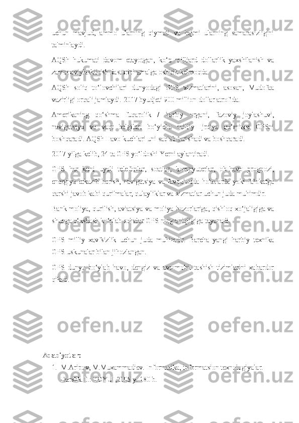 uchun   mavjud,   ammo   ularning   qiymati   va   hajmi   ularning   samarasizligini
ta'minlaydi.
 AQSh   hukumati   davom   etayotgan,   ko‘p   milliard   dollarlik   yaxshilanish   va
zamonaviylashtirish dasturini amalga oshirib kelmoqda.
 AQSh   soliq   to‘lovchilari   dunyodagi   GPS   xizmatlarini,   asosan,   Mudofaa
vazirligi orqali jamlaydi.  2017 byudjeti 900 million dollar atrofida.
 Amerikaning   qo‘shma   fuqarolik   /   harbiy   organi,   fazoviy   joylashuvi,
navigatsiya   va   vaqt   belgilari   bo‘yicha   milliy   Ijroiya   qo‘mitasi   GPSni
boshqaradi. AQSh Havo kuchlari uni saqlab turishadi va boshqaradi.
 2017 yilga kelib, 24 ta GPS yo‘ldoshi Yerni aylantiradi.
 GPS   har   kuni   uyali   telefonlar,   soatlar,   kompyuterlar,   ob-havo   prognozi,
energiya   etkazib   berish,   navigatsiya   va   favqulodda   holatlarda   yoki   falokatga
qarshi javob kabi qurilmalar, qulayliklar va xizmatlar uchun juda muhimdir.
 Bank-moliya, qurilish, aviatsiya va moliya bozorlariga, qishloq xo‘jaligiga va
shunga o‘xshash ko‘plab sohalar GPS-ning aniqligiga tayanadi.
 GPS   milliy   xavfsizlik   uchun   juda   muhimdir.   Barcha   yangi   harbiy   texnika
GPS-uskunalar bilan jihozlangan.
 GPS   dunyo   bo‘ylab   havo,   dengiz   va   avtomobil   tashish   tizimlarini   xabardor
qiladi.
Adabiyotlar:
1. M.Aripov, M.Muxammadiev. Informatika, informatsion texnologiyalar. 
Darslik.T.: TDYUI,2005 y. 180 b. 