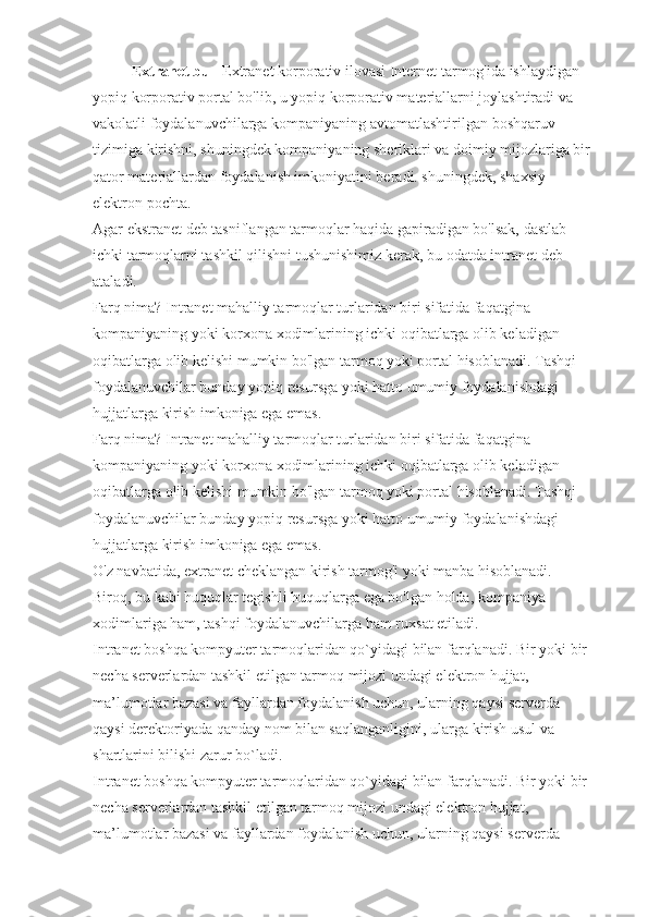 Extranet bu  - Extranet   korporativ ilovasi   Internet tarmog'ida ishlaydigan 
yopiq korporativ portal bo'lib, u yopiq korporativ materiallarni joylashtiradi va 
vakolatli foydalanuvchilarga kompaniyaning avtomatlashtirilgan   boshqaruv 
tizimiga kirishni , shuningdek kompaniyaning sheriklari va doimiy mijozlariga bir 
qator materiallardan foydalanish imkoniyatini beradi. shuningdek, shaxsiy 
elektron pochta.
Agar ekstranet deb tasniflangan tarmoqlar haqida gapiradigan bo'lsak, dastlab 
ichki tarmoqlarni tashkil   qilishni tushunishimiz kerak , bu odatda intranet deb 
ataladi.
Farq nima? Intranet mahalliy tarmoqlar turlaridan biri sifatida faqatgina 
kompaniyaning yoki korxona xodimlarining ichki oqibatlarga olib keladigan 
oqibatlarga olib kelishi mumkin bo'lgan tarmoq yoki portal hisoblanadi. Tashqi 
foydalanuvchilar bunday yopiq resursga yoki hatto umumiy foydalanishdagi 
hujjatlarga kirish imkoniga ega emas.
Farq nima? Intranet mahalliy tarmoqlar turlaridan biri sifatida faqatgina 
kompaniyaning yoki korxona xodimlarining ichki oqibatlarga olib keladigan 
oqibatlarga olib kelishi mumkin bo'lgan tarmoq yoki portal hisoblanadi. Tashqi 
foydalanuvchilar bunday yopiq resursga yoki hatto umumiy foydalanishdagi 
hujjatlarga kirish imkoniga ega emas.
O'z navbatida, extranet cheklangan kirish tarmog'i yoki manba hisoblanadi. 
Biroq, bu kabi huquqlar tegishli huquqlarga ega bo'lgan holda,   kompaniya 
xodimlariga ham , tashqi foydalanuvchilarga ham ruxsat etiladi.
Intranet boshqa kompyuter tarmoqlaridan qo`yidagi bilan farqlanadi. Bir yoki bir 
necha serverlardan tashkil etilgan tarmoq   mijozi undagi elektron hujjat , 
ma’lumotlar bazasi va   fayllardan foydalanish uchun , ularning qaysi serverda 
qaysi derektoriyada qanday   nom bilan saqlanganligini , ularga kirish usul va 
shartlarini bilishi zarur bo`ladi.
Intranet boshqa kompyuter tarmoqlaridan qo`yidagi bilan farqlanadi. Bir yoki bir 
necha serverlardan tashkil etilgan tarmoq mijozi undagi elektron hujjat, 
ma’lumotlar bazasi va fayllardan foydalanish uchun, ularning qaysi serverda  