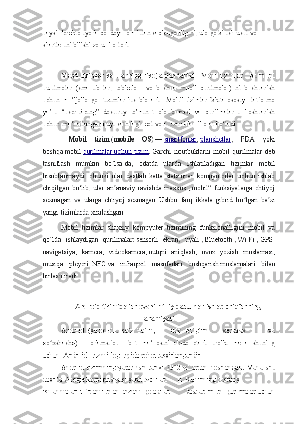 qaysi derektoriyada qanday nom bilan saqlanganligini, ularga kirish usul va 
shartlarini bilishi zarur bo`ladi.
Mobil tizimlar va ularning rivojlanish tarixi .   Mobil tizimlar – bu mobil
qurilmalar   (smartfonlar,   tabletlar     va   boshqa   mobil   qurilmalar)   ni   boshqarish
uchun mo‘ljallangan tizimlar hisoblanadi.  Mobil tizimlar ikkita asosiy platforma
ya’ni   “user-facing”   dasturiy   ta’minot   platformasi   va   qurilmalarni   boshqarish
uchun mo‘ljallangan quyi sathdagi real-vaqt tizimidan iborat bo‘ladi. 
  Mobil   tizim   ( mobile   OS )   —   smartfonlar ,   planshetlar ,   PDA   yoki
boshqa   mobil   qurilmalar        uchun   tizim    .   Garchi   noutbuklarni   mobil   qurilmalar   deb
tasniflash   mumkin   bo lsa-da,   odatda   ularda   ishlatiladigan   tizimlar   mobilʻ
hisoblanmaydi,   chunki   ular   dastlab   katta   statsionar   kompyuterlar   uchun   ishlab
chiqilgan   bo lib,   ular   an anaviy   ravishda   maxsus   „mobil“   funksiyalarga   ehtiyoj	
ʻ ʼ
sezmagan   va   ularga   ehtiyoj   sezmagan.   Ushbu   farq   ikkala   gibrid   bo lgan   ba zi	
ʻ ʼ
yangi tizimlarda xiralashgan
Mobil   tizimlar   shaxsiy   kompyuter   tizimining   funksionalligini   mobil   va
qo lda   ishlaydigan   qurilmalar:	
ʻ   sensorli   ekran,   uyali   ,   Bluetooth   ,   Wi-Fi   ,   GPS-
navigatsiya,   kamera,   videokamera,   nutqni   aniqlash,   ovoz   yozish   moslamasi,
musiqa   pleyeri,   NFC   va   infraqizil   masofadan   boshqarish   moslamalari   bilan
birlashtiradi.
Android tizimida ishlovchi milliy dasturlar ishlab chiqishning
ahamiyati
Android   (yunoncha   so z   bo lib,         ikki   bo g ini   —   «erkak»             va	
ʻ ʻ ʻ ʻ
«o xshash»)	
ʻ —   odamsifat   robot   ma‘nosini   ifoda   etadi.   Balki   mana   shuning
uchun  Android   tizimi logotipida robot tasvirlangandir.
Android tizimining yaratilishi  tarixi  2002-yillardan boshlangan.  Mana shu
davrda Google korporatsiyasi yaratuvchilari      E. Rubinning dasturiy
ishlanmalari to‘plami bilan qiziqib qoladilar.           Dastlab mobil qurilmalar uchun 