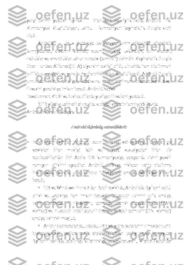 yangi   tizimni   yaratish   loyihasi           bilan   katta   maxfiylik   ostida   Android     Inc.
Kompaniyasi   shug ullangan,   ushbu       kompaniyani   keyinchalik   Google   sotibʻ
oladi.
Android   —   Linux   yadrosiga   asoslangan   kommunikatorlar,   planshetli
kompyuterlar,   elektron   kitoblar,   raqamli   musiqa   uskunalari,   qo l   soatlari,	
ʻ
netbuklar va smartbuklar uchun portativ (tarmoqli) tizimdir. Keyinchalik Google
Open Handset Alliance (OHA) alyansini tashkil qildi, u hozirda ham platformani
qo llab-quvvatlash  va  yanada  rivojlantirish  bilan  shug ullanadi.  Android  Google	
ʻ ʻ
tomonidan   ishlab   chiqilgan   kutubxona   orqali   qurilmani   boshqaruvchi   Java-
ilovasini yaratishga imkon beradi. Android Native
Development Kit Si va boshqa tillarda yozilgan ilovalarni yaratadi.
2012-yilning uchinchi choragida sotilgan smartfonlarning 75 foizida 
Android tizimi o rnatilgan.	
ʻ
Android tiziminig ustunliklari:
 Ba’zi   sharhlovchilar   Android   qator   hollarda   veb-syorfing,   Google   Inc
servislari   bilan   mosligi   kabi   va   boshqa   xususiyatlari   bilan   o z	
ʻ
raqobatchilaridan   biri   Apple   iOS   kompaniyasiga   qaraganda   o zini   yaxshi	
ʻ
namoyon   qilishini   aytadilar.   Android,   iOS   ga   nisbatan   ochiq   platforma
hisoblanadi,   bu   holat   unda   ko proq   funksiyalarni   amalga   oshirishga     imkon	
ʻ
beradi;
 iOS va Windows Phone 7 dan farqli ravishda, Androidda fayllarni qabul
qilish   va   uzatishga   ham   imkon   beruvchi   Bluetooth   oqimini   to la   amalga	
ʻ
oshirish   mavjud.   FTP-serverini,   tarmoqqa   ulanish   nuqtasi   rejimi   (PAN
xizmati) va Bluetooth orqali guruhli birinchi darajali tarmoqni (GN   xizmati)
amalga oshirish mavjud;
 Android-apparatlarida, odatda, USB va xotira kartalarini olmasdan turib
boshqa   uzatish   usullari   tezlik   cheklanishlaridan   qat’iy   nazar   kompyuter
fayllarini   tezlikda   telefonga   ko chirishga   imkon   beruvchi,   MicroSDkardrider	
ʻ 