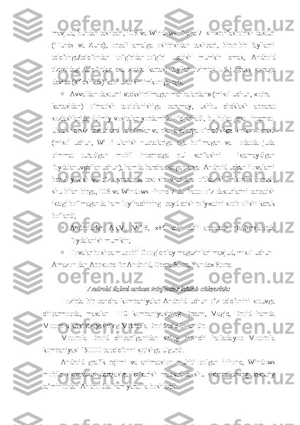 mavjud; bundan tashqari, iOS va Windows Phone 7   sinxronlashtirish dasturi
(iTunes   va   Zune),   orqali   amalga   oshirishdan   tashqari,   biror-bir   fayllarni
telefonga/telefondan   to g ridan-to g ri   uzatish   mumkin   emas,   Androidʻ ʻ ʻ ʻ
tizimidagi   telefonlar   esa   xotira   kartasi   fayllar   tizimini   USB   mass   storage
device («fleshka») kabi uzatish  imkoniga ega;
 А vvaldan dasturni «tekshirilmagan manbalardan» (misol uchun, xotira
kartasidan)   o rnatish   taqiqlanishiga   qaramay,   ushbu   cheklash   apparat	
ʻ
sozlashlarida   doimiy   vositalar   yordamida   o chiriladi,   bu   holat     esa     internet-	
ʻ
ulanishlarsiz dasturlarni telefonlar va planshetlarga o rnatishga   imkon beradi	
ʻ
(misol   uchun,   Wi-Fi-ulanish   nuqtalariga   ega   bo lmagan   va     odatda   juda	
ʻ
qimmat   turadigan   mobil   internetga   pul   sarflashni     istamaydigan
foydalanuvchilar uchun), hamda barcha istaganlarga  Android uchun ilovalarni
bepul   yozish   va   o z   apparatida   test   sinovlaridan     o tkazish   imkonini   beradi,	
ʻ ʻ
shu bilan birga, iOS va Windows Phone 7 da   hatto o z dasturlarini tarqatish	
ʻ
istagi bo lmaganda ham loyihachining  qayd etish ro yxatini sotib olishi kerak	
ʻ ʻ
bo lardi;	
ʻ
 Androiddan   ARM,   MIPS,   x86   kabi   turli   apparatli   platformalarda
foydalanish mumkin;
 Ilovalar boshqa muqobil Google play magazinlari mavjud, misol uchun
Amazon dan Appstore for Android, Opera Store, Yandex.Store.
Android tizimi uchun telefonlar ishlab chiqarish:
Hozirda   bir   qancha   kompaniyalar   Android   uchun   o‘z   telefonini   sotuvga
chiqarmoqda,   masalan   HTC   kompaniyasining   Dream,   Magic,   Droid   hamda
Motorola kompaniyasining Motorola Droid telefonlaridir.
Motorola   Droid   chiqarilganidan   so‘ng   birinchi   haftadayoq   Motorola
kompaniyasi 150000 ta telefonni sotishga ulgurdi.
Android   grafik   rejimi   va   animatsion   muhiti   qolgan   iPhone,   Windows
mobile   sistemalari   darajasiga   ko‘tarish   maqsadida   shu   sistemalarning   dasturiy
ta’minotidan Androidda ham yaratila boshlandi. 