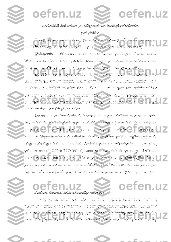 Android tizimi uchun yaratilgan dasturlardagi qo shimchaʻ
qulayliklar :
Oddiy   foydalanuvchi   uchun   yana   ko‘plab   dasturiy   ta‘minotlar   yaratilgan
bo‘lib bular sizga bir qator qulayliklar yaratishga xizmat qiladi. Masalan, 
Quickpedia   –   Wikipedia   bilan   ishlash   uchun   yaratilgan.   Bunda   dastur
Wikipedia   sahifasini   sizning   telefon   ekrani   hajmiga   moslashtirib   ko‘rsatadi,   siz
ko‘rgan  maqolaning matnini xotiraga saqlab qo‘yish imkoniyati mavjud.
Life360   –   sizga   qaysidir   butun   rayon   bo‘ylab   ma’lumot   uzatishga   yoki
qabul   qilishga   yordam   beradi,   dastur   ko‘proq   tog‘lik   hududlarda   xatardan   ogoh
qilishda  kerak  bo‘ladi   masalan   siz  tog‘lik  hududlarni  o‘rganuvchi  tadqiqotchisiz
qishloqni qor bosish xavfini hisoblab chiqib buning 70% aniqligiga ishonch hosil
qildingiz shunda dastur orqali butun qishloqdagi fuqarolarning mobil   telefoniga
ogohlantirish uzatishingiz mumkin.
Locale   –   sizni   har   daqiqada   bezovta   qiladigan   telefonni   nazorat   qiluvchi
dastur   bo‘lib   telefoningizni   qaysi   hududda   qanday   rejimda   bo‘lishini   belgilab
qo‘yasiz,   natijada   GPS   orqali   nazorat   qilinayotgan   telefoningiz   belgilangan
hududga   kirganda   tebranish   rejimida   ishga   tushadigan   yoki   qo‘ng‘iroq   rejimida
ishga  tushadigan  bo‘ladi. Endilikda  Android yana  bir   imkoniyatini  taqdim   qildi,
ya‘ni   Microsoft   Office   2007   Word,   Excel   va   PowerPointda   yaratilgan   fayllarini
o‘qish   va   ularni   telefoningizning   o‘zida   yaratishingiz   uchun   QuickOffice   dasturi
yaratildi,   siz   bu   dastur   bilan   bemalol   Word,   Excel   va   PowerPointda   yaratilgan
fayllarni o‘qib ularga o‘zgartirishlar kiritib xotiraga saqlab qo‘yishingiz mumkin.
Android tizimida ishlovchi milliy resurslar 
Hozirgi  kunda har  bir kishi  o z mobil telefoniga ega va biz telefonlarning	
ʻ
rusumlari haqida ko‘p eshitganmiz. Telefonlarning rusumlariga qarab   tanlaymiz
va narx ham shunga bog‘liq deb o‘ylaymiz. Mobil telefonning narxi  bir jihatdan
unda ishlayotgan  sistemaga ham    bog‘liqdir. Telefonimizda ishlayotgan dasturiy 