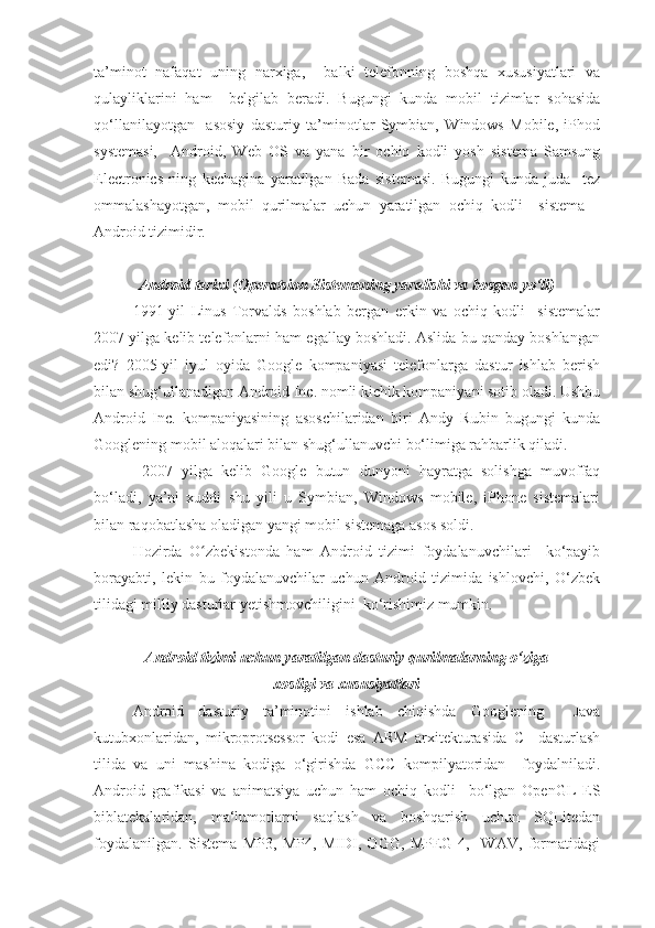 ta’minot   nafaqat   uning   narxiga,     balki   telefonning   boshqa   xususiyatlari   va
qulayliklarini   ham     belgilab   beradi.   Bugungi   kunda   mobil   tizimlar   sohasida
qo‘llanilayotgan     asosiy   dasturiy   ta’minotlar   Symbian,   Windows   Mobile,   iPhod
systemasi,     Android,   Web   OS   va   yana   bir   ochiq   kodli   yosh   sistema   Samsung
Electronics   ning   kechagina   yaratilgan   Bada   sistemasi.   Bugungi   kunda   juda     tez
ommalashayotgan,   mobil   qurilmalar   uchun   yaratilgan   ochiq   kodli     sistema   –
Android tizimidir.
Android tarixi (Operatsion Sistemaning yaralishi va bosgan yo‘li)
1991-yil   Linus   Torvalds   boshlab   bergan   erkin   va   ochiq   kodli     sistemalar
2007 yilga kelib telefonlarni ham egallay boshladi. Aslida bu qanday boshlangan
edi?   2005-yil   iyul   oyida   Google   kompaniyasi   telefonlarga   dastur   ishlab   berish
bilan shug‘ullanadigan Android Inc. nomli kichik kompaniyani sotib oladi. Ushbu
Android   Inc.   kompaniyasining   asoschilaridan   biri   Andy   Rubin   bugungi   kunda
Googlening mobil aloqalari bilan shug‘ullanuvchi bo‘limiga rahbarlik qiladi.
  2007   yilga   kelib   Google   butun   dunyoni   hayratga   solishga   muvoffaq
bo‘ladi,   ya’ni   xuddi   shu   yili   u   Symbian,   Windows   mobile,   iPhone   sistemalari
bilan raqobatlasha oladigan yangi mobil sistemaga asos soldi. 
Hozirda   O zbekistonda   ham   Android   tizimi   foydalanuvchilari     ko‘payibʻ
borayabti,   lekin   bu   foydalanuvchilar   uchun   Android   tizimida   ishlovchi,   O‘zbek
tilidagi milliy dasturlar yetishmovchiligini  ko‘rishimiz mumkin. 
Android tizimi uchun yaratilgan dasturiy qurilmalarning o‘ziga
xosligi va xususiyatlari
Android   dasturiy   ta’minotini   ishlab   chiqishda   Googlening     Java
kutubxonlaridan,   mikroprotsessor   kodi   esa   ARM   arxitekturasida   C     dasturlash
tilida   va   uni   mashina   kodiga   o‘girishda   GCC   kompilyatoridan     foydalniladi.
Android   grafikasi   va   animatsiya   uchun   ham   ochiq   kodli     bo‘lgan   OpenGL   ES
biblatekalaridan,   ma‘lumotlarni   saqlash   va   boshqarish   uchun   SQLitedan
foydalanilgan.   Sistema   MP3,   MP4,   MIDI,   OGG,   MPEG-4,     WAV,   formatidagi 