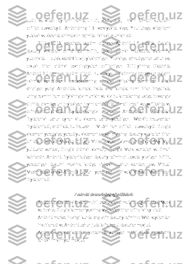 audio   va   video   fayllarni   hamda   JPEG,   PNG,   GIF,     BMP   farmatli   suratlarni
qo‘llab   quvvatlaydi.   Androidning   1.5-   versiyasida   sizga   YouTubega   videolarni
yuklash va ekranda animatsion rejimda  ishlash mumkin edi.
2009-yili   15   sentabrda   taqdim   qilingan   Android   1.6   versida   Google
dasturiy   vositalari   qo‘llanilgan   bo‘lib,   tezkor   qidirish   maqsadida   ekranning
yuqorisida ―quick search  box joylashtirilgan. Yozishga  erinadiganlar uchun esa‖
tovush   bilan   qidirish   texnologiyalari   qo‘llanilgan.   2010-yilning   Oktabrida
Android 2.0 ommaga taqdim qilindi. Bu versiya   Telefonning protsessor tezlgini
oshirish   va   telefon     protsessorining   samarali   ishlashini   ta‘minladi.   Ishlab
chiqilgan   yangi   Androidda   kontakt   listda   endi   kontakt   nomi   bilan   birgalikda
uning rasmini ham qo‘yishingiz mumkin va siz bu kontaktning ustiga bossangiz
alohida qismdan uni joylashgan joyini aniqlashda, Gmail orqali xat yo‘llashda va
qo‘ng‘iroq   qilishda   foydalanishingiz   mumkin.   Androidda     Internetdan
foydalanish   uchun   aynan   shu   sistema   uchun   yaratilgan     WebKit   brauzeridan
foydalaniladi, endilikda bu brauzer HTML5ni ham qo‘llab   quvvatlaydi. Google
sistemani yaratishga yaratdiyu sistemani asosan o‘zining  dasturiy vositalari bilan
to‘ldira   boshladi.   Masalan   Google   Voice   tovush     xizmatlari   uchun,   Sky   Map
yulduzlar   xaritasi,   Google   qidirish   xizmati,     Google   Maps   xaritalari   va   Gmail
kabilardir.   Android   foydalaniladigan   dasturiy   ta‘minoti   Javada   yozilgan   bo‘lib,
yaratatilgan   dasturni   mashina   kodiga   o‘girish     uchun   standart   Java   Virtual
Machinedan   emas   Android   uchun   yaratilgan     Dilvak   Virtual   Machinedan
foydalaniladi.
Android dasturining afzalliklari:
- Android   tizimida   ishlovchi   mobil   qurilmalar   Gmail,   Google     Docs,   Maps
va boshqa Google kompaniyasining xizmatlari bilan to‘liq ishlay oladi.
- Android market hozirgi kunda eng zo‘r dasturiy ta‘minot Web-saytlaridan
hisoblanadi va Android uchun juda ko‘p bepul dasturlar mavjud.
- Android   kommunikatorlari   yordamida   xohlagan   mobil   aloqa   operatorini
tanlash imkoniyati mavjud. 