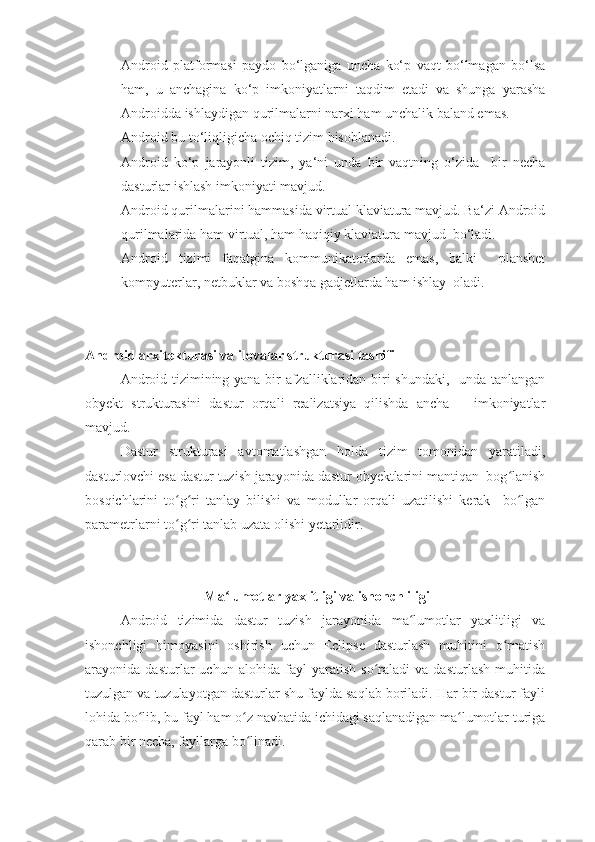 - Android   platformasi   paydo   bo‘lganiga   uncha   ko‘p   vaqt   bo‘lmagan   bo‘lsa
ham,   u   anchagina   ko‘p   imkoniyatlarni   taqdim   etadi   va   shunga   yarasha
Androidda ishlaydigan qurilmalarni narxi ham unchalik baland emas.
- Android bu to‘liqligicha ochiq tizim hisoblanadi.
- Android   ko‘p   jarayonli   tizim,   ya‘ni   unda   bir   vaqtning   o‘zida     bir   necha
dasturlar ishlash imkoniyati mavjud.
- Android qurilmalarini hammasida virtual klaviatura mavjud. Ba‘zi Android
qurilmalarida ham virtual, ham haqiqiy klaviatura mavjud  bo‘ladi.
- Android   tizimi   faqatgina   kommunikatorlarda   emas,   balki     planshet
kompyuterlar, netbuklar va boshqa gadjetlarda ham ishlay  oladi.
Android arxitekturasi va ilovalar strukturasi tasnifi  
Android tizimining yana bir afzalliklaridan biri shundaki,   unda tanlangan
obyekt   strukturasini   dastur   orqali   realizatsiya   qilishda   ancha       imkoniyatlar
mavjud.
Dastur   strukturasi   avtomatlashgan   holda   tizim   tomonidan   yaratiladi,
dasturlovchi esa dastur tuzish jarayonida dastur obyektlarini mantiqan  bog lanishʻ
bosqichlarini   to g ri   tanlay   bilishi   va   modullar   orqali   uzatilishi   kerak     bo lgan	
ʻ ʻ ʻ
parametrlarni to g ri tanlab uzata olishi yetarlidir. 
ʻ ʻ
 Ma lumotlar yaxlitligi va ishonchliligi	
ʻ
Android   tizimida   dastur   tuzish   jarayonida   ma lumotlar   yaxlitligi   va	
ʻ
ishonchligi   himoyasini   oshirish   uchun   Eclipse   dasturlash   muhitini   o rnatish	
ʻ
arayonida   dasturlar   uchun   alohida   fayl   yaratish   so raladi   va   dasturlash   muhitida	
ʻ
tuzulgan va tuzulayotgan dasturlar shu faylda saqlab boriladi. Har bir dastur fayli
lohida bo lib, bu fayl ham o z navbatida ichidagi saqlanadigan ma lumotlar turiga	
ʻ ʻ ʻ
qarab bir necha, fayllarga bo linadi.	
ʻ 