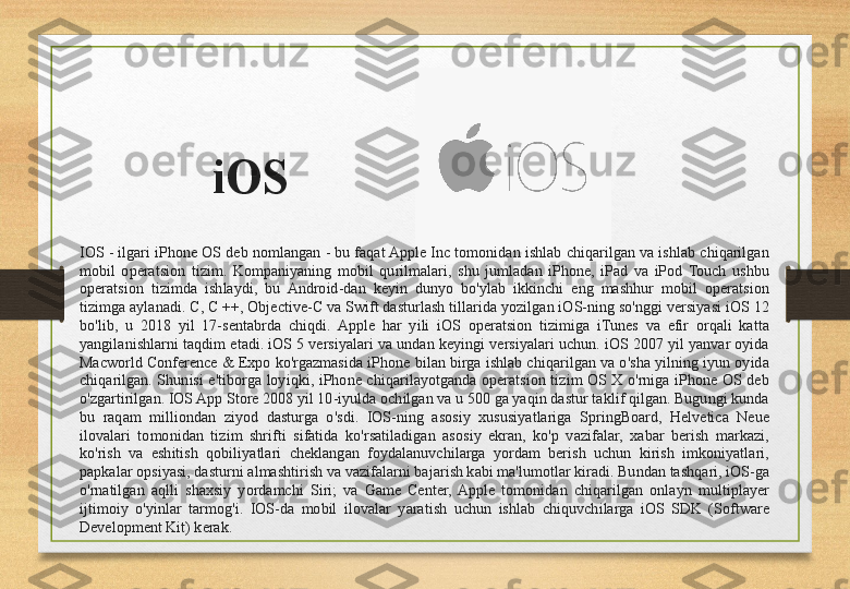 iOS
IOS - ilgari iPhone OS deb nomlangan - bu faqat Apple Inc tomonidan ishlab chiqarilgan va ishlab chiqarilgan 
mobil  operatsion  tizim.  Kompaniyaning  mobil  qurilmalari,  shu  jumladan  iPhone,  iPad  va  iPod  Touch  ushbu 
operatsion  tizimda  ishlaydi,  bu  Android-dan  keyin  dunyo  bo'ylab  ikkinchi  eng  mashhur  mobil  operatsion 
tizimga aylanadi. C, C ++, Objective-C va Swift dasturlash tillarida yozilgan iOS-ning so'nggi versiyasi iOS 12 
bo'lib,  u  2018  yil  17-sentabrda  chiqdi.  Apple  har  yili  iOS  operatsion  tizimiga  iTunes  va  efir  orqali  katta 
yangilanishlarni taqdim etadi. iOS 5 versiyalari va undan keyingi versiyalari uchun. iOS 2007 yil yanvar oyida 
Macworld Conference & Expo ko'rgazmasida iPhone bilan birga ishlab chiqarilgan va o'sha yilning iyun oyida 
chiqarilgan.  Shunisi  e'tiborga  loyiqki,  iPhone  chiqarilayotganda  operatsion  tizim  OS  X  o'rniga  iPhone  OS  deb 
o'zgartirilgan. IOS App Store 2008 yil 10-iyulda ochilgan va u 500 ga yaqin dastur taklif qilgan. Bugungi kunda 
bu  raqam  milliondan  ziyod  dasturga  o'sdi.  IOS-ning  asosiy  xususiyatlariga  SpringBoard,  Helvetica  Neue 
ilovalari  tomonidan  tizim  shrifti  sifatida  ko'rsatiladigan  asosiy  ekran,  ko'p  vazifalar,  xabar  berish  markazi, 
ko'rish  va  eshitish  qobiliyatlari  cheklangan  foydalanuvchilarga  yordam  berish  uchun  kirish  imkoniyatlari, 
papkalar opsiyasi, dasturni almashtirish va vazifalarni bajarish kabi ma'lumotlar kiradi. Bundan tashqari, iOS-ga 
o'rnatilgan  aqlli  shaxsiy  yordamchi  Siri;  va  Game  Center,  Apple  tomonidan  chiqarilgan  onlayn  multiplayer 
ijtimoiy  o'yinlar  tarmog'i.  IOS-da  mobil  ilovalar  yaratish  uchun  ishlab  chiquvchilarga  iOS  SDK  (Software 
Development Kit) kerak. 