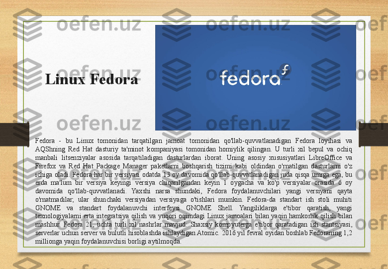 Linux Fedora
Fedora  -  bu  Linux  tomonidan  tarqatilgan  jamoat  tomonidan  qo'llab-quvvatlanadigan  Fedora  loyihasi  va 
AQShning  Red  Hat  dasturiy  ta'minot  kompaniyasi  tomonidan  homiylik  qilingan.  U  turli  xil  bepul  va  ochiq 
manbali  litsenziyalar  asosida  tarqatiladigan  dasturlardan  iborat.  Uning  asosiy  xususiyatlari  LibreOffice  va 
Firefox  va  Red  Hat  Package  Manager  paketlarni  boshqarish  tizimi  kabi  oldindan  o'rnatilgan  dasturlarni  o'z 
ichiga  oladi.  Fedora  har  bir  versiyasi  odatda  13  oy davomida qo'llab-quvvatlanadigan  juda  qisqa  umrga  ega,  bu 
erda  ma'lum  bir  versiya  keyingi  versiya  chiqarilgandan  keyin  1  oygacha  va  ko'p  versiyalar  orasida  6  oy 
davomida  qo'llab-quvvatlanadi.  Yaxshi  narsa  shundaki,  Fedora  foydalanuvchilari  yangi  versiyani  qayta 
o'rnatmadilar;  ular  shunchaki  versiyadan  versiyaga  o'tishlari  mumkin.  Fedora-da  standart  ish  stoli  muhiti 
GNOME  va  standart  foydalanuvchi  interfeysi  GNOME  Shell.  Yangiliklarga  e'tibor  qaratish,  yangi 
texnologiyalarni  erta  integratsiya  qilish  va  yuqori  oqimdagi  Linux  jamoalari  bilan  yaqin  hamkorlik  qilish  bilan 
mashhur.  Fedora  21,  uchta  turli  xil  nashrlar  mavjud:  Shaxsiy  kompyuterga  e'tibor  qaratadigan  ish  stantsiyasi, 
serverlar uchun server va bulutli hisoblashda ishlaydigan Atomic. 2016 yil fevral oyidan boshlab Fedoraning 1,2 
millionga yaqin foydalanuvchisi borligi aytilmoqda.
  