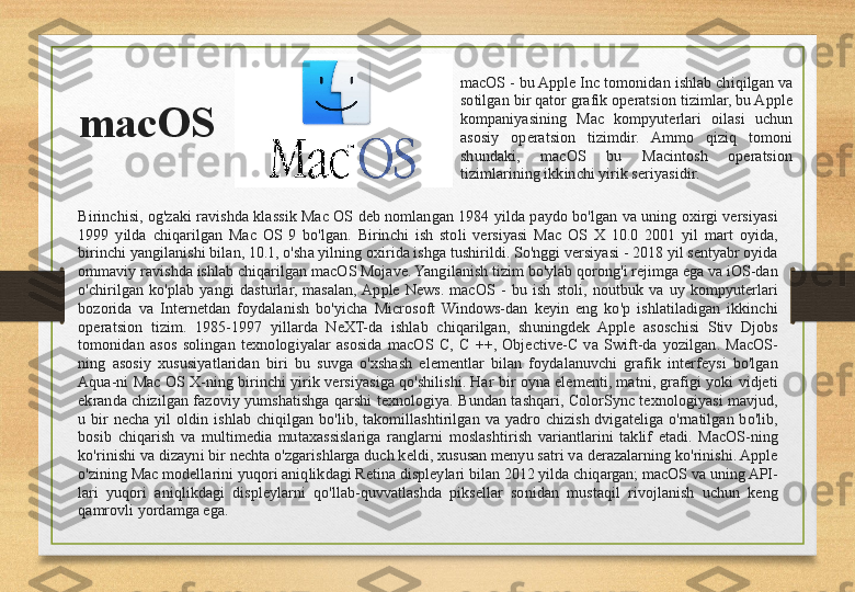 macOS macOS - bu Apple Inc tomonidan ishlab chiqilgan va 
sotilgan bir qator grafik operatsion tizimlar, bu Apple 
kompaniyasining  Mac  kompyuterlari  oilasi  uchun 
asosiy  operatsion  tizimdir.  Ammo  qiziq  tomoni 
shundaki,  macOS  bu  Macintosh  operatsion 
tizimlarining ikkinchi yirik seriyasidir. 
Birinchisi,  og'zaki  ravishda  klassik  Mac  OS  deb  nomlangan  1984  yilda  paydo  bo'lgan  va  uning  oxirgi  versiyasi 
1999  yilda  chiqarilgan  Mac  OS  9  bo'lgan.  Birinchi  ish  stoli  versiyasi  Mac  OS  X  10.0  2001  yil  mart  oyida, 
birinchi yangilanishi bilan, 10.1, o'sha yilning oxirida ishga tushirildi. So'nggi versiyasi - 2018 yil sentyabr oyida 
ommaviy ravishda ishlab chiqarilgan macOS Mojave. Yangilanish tizim bo'ylab qorong'i rejimga ega va iOS-dan 
o'chirilgan  ko'plab  yangi  dasturlar,  masalan,  Apple  News.  macOS  -  bu  ish  stoli,  noutbuk  va  uy  kompyuterlari 
bozorida  va  Internetdan  foydalanish  bo'yicha  Microsoft  Windows-dan  keyin  eng  ko'p  ishlatiladigan  ikkinchi 
operatsion  tizim.  1985-1997  yillarda  NeXT-da  ishlab  chiqarilgan,  shuningdek  Apple  asoschisi  Stiv  Djobs 
tomonidan  asos  solingan  texnologiyalar  asosida  macOS  C,  C  ++,  Objective-C  va  Swift-da  yozilgan.  MacOS-
ning  asosiy  xususiyatlaridan  biri  bu  suvga  o'xshash  elementlar  bilan  foydalanuvchi  grafik  interfeysi  bo'lgan 
Aqua-ni  Mac  OS X-ning  birinchi  yirik  versiyasiga  qo'shilishi. Har  bir  oyna  elementi, matni, grafigi yoki  vidjeti 
ekranda  chizilgan  fazoviy  yumshatishga  qarshi  texnologiya.  Bundan  tashqari,  ColorSync  texnologiyasi  mavjud, 
u  bir  necha  yil  oldin  ishlab  chiqilgan  bo'lib,  takomillashtirilgan  va  yadro  chizish  dvigateliga  o'rnatilgan  bo'lib, 
bosib  chiqarish  va  multimedia  mutaxassislariga  ranglarni  moslashtirish  variantlarini  taklif  etadi.  MacOS-ning 
ko'rinishi va dizayni bir nechta o'zgarishlarga duch keldi, xususan menyu satri va derazalarning ko'rinishi. Apple 
o'zining Mac modellarini yuqori aniqlikdagi Retina displeylari bilan 2012 yilda chiqargan; macOS va uning API-
lari  yuqori  aniqlikdagi  displeylarni  qo'llab-quvvatlashda  piksellar  sonidan  mustaqil  rivojlanish  uchun  keng 
qamrovli yordamga ega. 