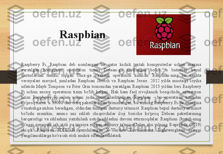 Raspbian
Raspberry  Pi,  Raspbian  deb  nomlangan  bir  qator  kichik  taxtali  kompyuterlar  uchun  maxsus 
yaratilgan  kompyuter  operatsion  tizimi  Debian-ga  asoslangan  bo'lib,  u  butunlay  bepul 
dasturlardan  tashkil  topgan  Unix-ga  o'xshash  operatsion  tizimdir.  Raspbian-ning  bir  nechta 
versiyalari  mavjud,  jumladan  Raspbian  Stretch  va  Raspbian  Jessie.  2012  yilda  mustaqil  loyiha 
sifatida  Mayk Tompson  va  Piter  Grin  tomonidan  yaratilgan  Raspbian  2015  yildan  beri Raspberry 
Pi  uchun  asosiy  operatsion  tizim  bo'lib  kelgan.  Hali  ham  faol  rivojlanish  bosqichida,  operatsion 
tizim  Raspberry  Pi  oilasi  uchun  juda  optimallashtirilgan.  Raspbian  -  bu  operatsion  tizimdan 
ko'proq narsa: u 35000 dan ortiq paketlar bilan ta'minlangan, bu sizning Raspberry Pi-da osongina 
o'rnatishga imkon beradigan, oldindan tuzilgan dasturiy ta'minot. Raspbian bepul dasturiy ta'minot 
bo'lishi  mumkin,  ammo  uni  ishlab  chiquvchilar  iloji  boricha  ko'proq  Debian  paketlarining 
barqarorligi  va  ishlashini  yaxshilash  ustida  ishlashni  davom  ettirmoqdalar.  Raspbian  Stretch-ning 
so'nggi  versiyasi  ish  stoli  va  tavsiya  etilgan  dasturiy  ta'minot  bilan  shu  yilning  8-aprelida  (2019) 
chiqdi.  Raspbian  PIXEL-Pi  yaxshilangan  X-Window  Environment,  Lightweight-ni  so'nggi 
yangilanishlarga ko'ra ish stoli muhiti sifatida ishlatadi. 