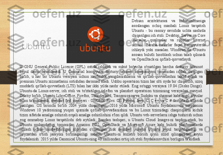 Ubunt u Debian  arxitekturasi  va  infratuzilmasiga 
asoslangan  ochiq  manbali  Linux  tarqatish 
Ubuntu  -  bu  rasmiy  ravishda  uchta  nashrda 
chiqarilgan ish stoli: Desktop, Server va Core 
(narsalar,  qurilmalar  va  robotlar  Internet 
uchun).  Barcha  nashrlar  faqat  kompyuterda 
ishlaydi  yoki  masalan.  Windows-da.  Ubuntu 
asosan  bulutli  hisoblash  uchun  talab  qilinadi 
va OpenStack-ni qo'llab-quvvatlaydi. 
U  GNU  General  Public  License  (GPL)  ostida  ishlaydi  va  sukut  bo'yicha  o'rnatilgan  barcha  dasturiy  ta'minot 
bepul  dastur  hisoblanadi.  U  Canonical  kompyuter  dasturiy  ta'minot  kompaniyasi  tomonidan  ishlab  chiqilgan 
bo'lib,  u  har  bir  Ubuntu  versiyasi  uchun  xavfsizlik  yangilanishlarini  va  qo'llab-quvvatlashni  taklif  qiladi  va 
premium Ubuntu xizmatlarini sotishdan daromad oladi. Ushbu operatsion tizim har olti oyda bir chiqarilib, uzoq 
muddatli  qo'llab-quvvatlash  (LTS)  bilan  har  ikki  yilda  nashr  etiladi.  Eng  so'nggi  versiyasi  19.04  (Disko  Dingo). 
Ubuntu-da  Linux-server,  ish  stoli  va  to'xtatilgan  telefon  va  planshet  operatsion  tizimining  versiyalari  mavjud. 
Odatiy bo'lib, Ubuntu LibreOffice, Firefox, Thunderbird, Transmission va Sudoku va shaxmat kabi engil o'yinlar 
bilan  ta'minlanadi;  standart  fayl  menejeri  -  GNOME  Files.  OS  Python,  Java,  C,  C  ++  va  C  #  dasturlash  tillarida 
yozilgan.  OS  birinchi  bo'lib  2004  yilda  chiqarilgan;  2016  yilda  Microsoft  Ubuntu  foydalanuvchi  maydonini 
Windows  10  yadrosining  yuqori  qismida  qo'llab-quvvatlanishini  va  bu  Linux  tizimidagi  chaqiriqlarni  kichik 
tizim sifatida amalga oshirish orqali amalga oshirilishini e'lon qildi. Ubuntu veb-serverlarni ishga tushirish uchun 
eng  ommabop  Linux  tarqatilishi  deb  aytiladi;  Bundan  tashqari,  u  Ubuntu  Cloud  Images-ni  taqdim  etadi,  bu 
Ubuntu  muhandisligi  tomonidan  Amazon  EC2,  OpenStack  va  Microsoft  Azure  kabi  bulutli  platformalarda 
ishlash  uchun  moslashtirilgan  oldindan  o'rnatilgan  disk  rasmlari.  Ammo  Ubuntu  bepul  tarqatilganligi  va 
ro'yxatdan  o'tish  jarayoni  bo'lmaganligi  sababli  Ubuntu-ni  kuzatib  borish  qiyin  ozod  qilinganidan  keyin 
foydalanish. 2015 yilda Canonical Ubuntu-ning 40 milliondan ortiq ish stoli foydalanuvchisi borligini ta'kidladi. 