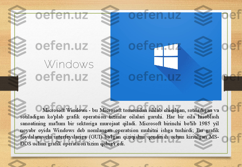 Wi ndows
Microsoft Windows - bu Microsoft tomonidan ishlab chiqilgan, sotiladigan va 
sotiladigan  ko'plab  grafik  operatsion  tizimlar  oilalari  guruhi.  Har  bir  oila  hisoblash 
sanoatining  ma'lum  bir  sektoriga  murojaat  qiladi.  Microsoft  birinchi  bo'lib  1985  yil 
noyabr  oyida  Windows  deb  nomlangan  operatsion  muhitni  ishga  tushirdi;  Bu  grafik 
foydalanuvchi  interfeyslariga  (GUI)  bo'lgan  qiziqishni  qondirish  uchun  kiritilgan  MS-
DOS uchun grafik operatsion tizim qobig'i edi.  