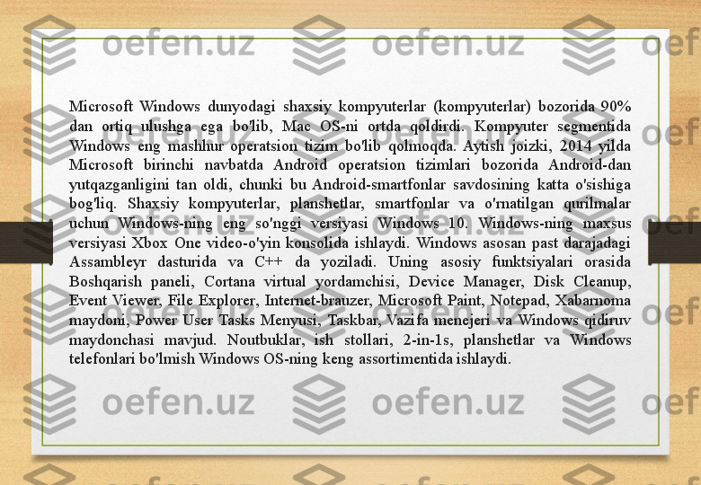 Microsoft  Windows  dunyodagi  shaxsiy  kompyuterlar  (kompyuterlar)  bozorida  90% 
dan  ortiq  ulushga  ega  bo'lib,  Mac  OS-ni  ortda  qoldirdi.  Kompyuter  segmentida 
Windows  eng  mashhur  operatsion  tizim  bo'lib  qolmoqda.  Aytish  joizki,  2014  yilda 
Microsoft  birinchi  navbatda  Android  operatsion  tizimlari  bozorida  Android-dan 
yutqazganligini  tan  oldi,  chunki  bu  Android-smartfonlar  savdosining  katta  o'sishiga 
bog'liq.  Shaxsiy  kompyuterlar,  planshetlar,  smartfonlar  va  o'rnatilgan  qurilmalar 
uchun  Windows-ning  eng  so'nggi  versiyasi  Windows  10.  Windows-ning  maxsus 
versiyasi  Xbox  One  video-o'yin  konsolida  ishlaydi.  Windows  asosan  past  darajadagi 
Assambleyr  dasturida  va  C++  da  yoziladi.  Uning  asosiy  funktsiyalari  orasida 
Boshqarish  paneli,  Cortana  virtual  yordamchisi,  Device  Manager,  Disk  Cleanup, 
Event  Viewer,  File  Explorer,  Internet-brauzer,  Microsoft  Paint,  Notepad,  Xabarnoma 
maydoni,  Power  User  Tasks  Menyusi,  Taskbar,  Vazifa  menejeri  va  Windows  qidiruv 
maydonchasi  mavjud.  Noutbuklar,  ish  stollari,  2-in-1s,  planshetlar  va  Windows 
telefonlari bo'lmish Windows OS-ning keng assortimentida ishlaydi. 